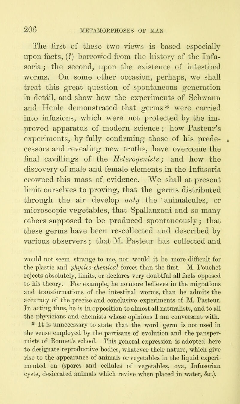 Tlie first of these two views is based especially upon facts^ (?) borrov/ed from tlie history of the Infu- soria; the second^ upon the existence of intestinal worms. On some other occasion^ perhaps^ we shall treat this great question of spontaneous generation in detail J and show how the experiments of Schwann and Henle demonstrated that germs * were carried into infusions^ which were not protected by the im- proved apparatus of modern science; how Pasteur^s experiments^ by fully confirming those of his prede- * cessors and revealing new truths^ have overcome the final cavillings of the Heterogenists; and how the discovery of male and female elements in the Infusoria crowned this mass of evidence. We shall at present limit ourselves to proving^ that the germs distributed through the air develop only the animalcules^ or microscopic vegetables,, that Spallanzani and so many others supposed to be produced spontaneously; that these germs have been re-collected and described by various observers; that M. Pasteur has collected and would not seem strange to me, nor would it be more difficult for the plastic and physico-chemical forces than the first. M, Pouchet rejects absolutely, limits, or declares very doubtful all facts opposed to his theory. For example, he no more believes in the migrations and transformations of the intestinal worms, than he admits the accuracy of the precise and conclusive experiments of M. Pasteur. In acting thus, he is in opposition to almost all naturalists, and to all the physicians and chemists whose opinions I am conversant with. * It is unnecessary to state that the word germ is not used in the sense employed by the partisans of evolution and the pansper- mists of Bonnet's school. This general expression is adopted here to designate reproductive bodies, whatever their nature, which give rise to the appearance of animals or vegetables in the liquid experi- mented on (spores and cellules of vegetables, ova, Infusorian cysts, desiccated animals which revive when placed in water, &c.).