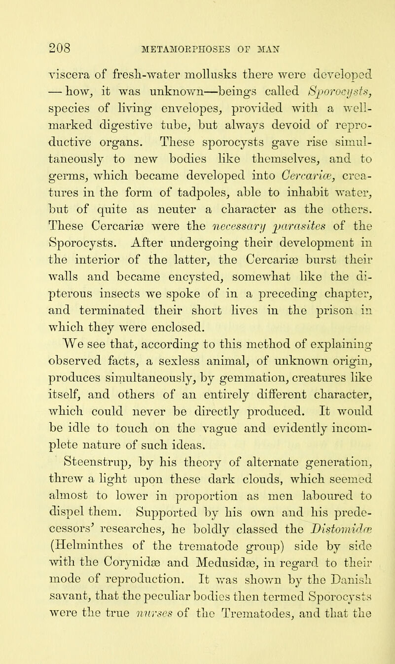 yiscera of fresli-water mollusks there were developed — liow_, it was unknovm—beings called SporocystSj species of living envelopes^ provided witli a v/ell- marked digestive tube^ but always devoid of repro- ductive organs. Tliese sporocysts gave rise simul- taneously to new bodies like tkemselves, and to germs^ wbicli became developed into Gercarice, crea- tures in the form of tadpoles^ able to inhabit water, but of quite as neuter a ckaracter as tke others. These Cercariss were the necessary ]jarasites of the vSporocysts. After undergoing their development in the interior of the latter, the Cercarigs burst their walls and became encysted, somewhat like the di- pterous insects we spoke of in a preceding chapter, and terminated their short lives in the prison in which they were enclosed. We see that, according to this method of explaining observed facts, a sexless animal, of unknown origin, produces simultaneously, by gemmation, creatures like itself, and others of an entirely different character, which could never be directly produced. It would be idle to touch on the vague and evidently incom- plete nature of such ideas. Steenstrup, by his theory of alternate generation, threw a light upon these dark clouds, which seemed almost to lower in proportion as men laboured to dispel them. Supported by his own and his prede- cessors^ researches, he boldly classed the Bistomidm (Helminthes of the trematode group) side by side with the Corynid£e and Medusidae, in regard to their mode of reproduction. It was shov^n by the Danish savant, that the peculiar bodies then termed Sporocysts were the true nurses of the Trematodes, and that the