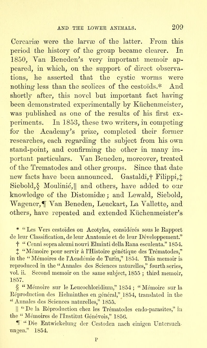 Cercarise were the larvae of the latter. From this period the history of the group became clearer. In 1850^ Van Beneden^s very important memoir ap- peared_, in which, on the support of direct observa- tions, he asserted that the cystic worms were nothing less than the scolices of the cestoids.* And shortly after, this novel but important fact having been demonstrated experimentally by Klichenmeister, was pubhshed as one of the results of his first ex- periments. In 1853, these two writers, in competing for the Academy^s prize, completed their former researches, each regarding the subject from his own stand-point, and confirming the other in many im- portant particulars. Yan Beneden, moreover, treated of the Trematodes and other groups. Since that date new facts have been announced. G-astaldi,t rilippi,t Siebold,§ Moulinie,|| and others, have added to our knowledge of the Distomidge; and Lewald, Siebold, Wagoner,^ Van Beneden, Leuckart, La Yallette, and others, have repeated and extended Kiichenmeister^s * Les Vers cestoides ou Acotyles, consideres sous le Kapport de leur Classification, de leur Anatomie et de leur Developpement. t Cenni sopra alcuni nouvi Elminti della Rana esculenta. 1854. J Memoire pour servir a I'Histoire genetique des Trematodes, in the Memoires de I'Academie de Turin, 1854. This memoir is reproduced in the Annales des Sciences naturelles, fourth series, Tol. ii. Second memoir on the same subject, 1855 ; third memoir, 1857. § Memoire sur le Leucochloridium, 1854 ; Memoire sur la Reproduction des Hehninthes en general, 1854, translated in the Annales des Sciences naturelles, 1855. II Dela Reproduction chez les Trematodes endo-parasites, in the Memoires de I'lnstitut Genevois, 1856. *1T Die Entwickelung der Cestoden nach einigen UntcKuch- ungen. 1854. P