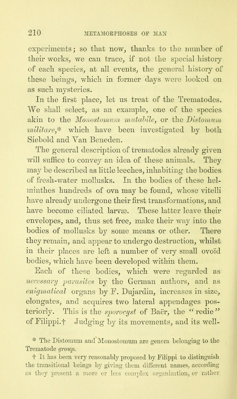 experiments; so tliat iiow_, thanks to tlie number of their works^ we can trace^ if not tlie special history of each species_, at all events^ the general history of these beings^ which in former days were looked on as such mysteries. In the first place^ let us treat of the Trematodes. We shall select^ as an example^ one of the species akin to the Monostomum midahile, or the Distomum militare/^ which have been investigated by both Siebold and Van Beneden. The general description of trematodes already given will suffice to convey an idea of these animals. They may be described as little leeches, inhabiting the bodies of fresh-water mollusks. In the bodies of these hel- minthes hundreds of ova may be found, whose vitelli have already undergone their first transformations, and have become ciliated larv£e. These latter leave their envelopes, and, thus set free, make their way into the bodies of mollusks hj some means or other. There they remain, and appear to undergo destruction, whilst in their places are left a number of very small ovoid bodies, which have been developed within them. Each of these bodies, which were regarded as necessary parasites by the German authors, and as enigmatical organs by P. Dujardin, increases in size, elongates, and acquires two lateral appendages pos- teriorly. This is the s]jorocyst of Baer, the  redie of Filippi.f Judging by its movements, and its well- * The Distoiiiiini and Monostomum are genera belonging to tlie Trematode group. f It lias been very reasonably proposed by Filippi to distinguish the transitional beings by giving them different names, according as they present a more or less complex organization, or rather