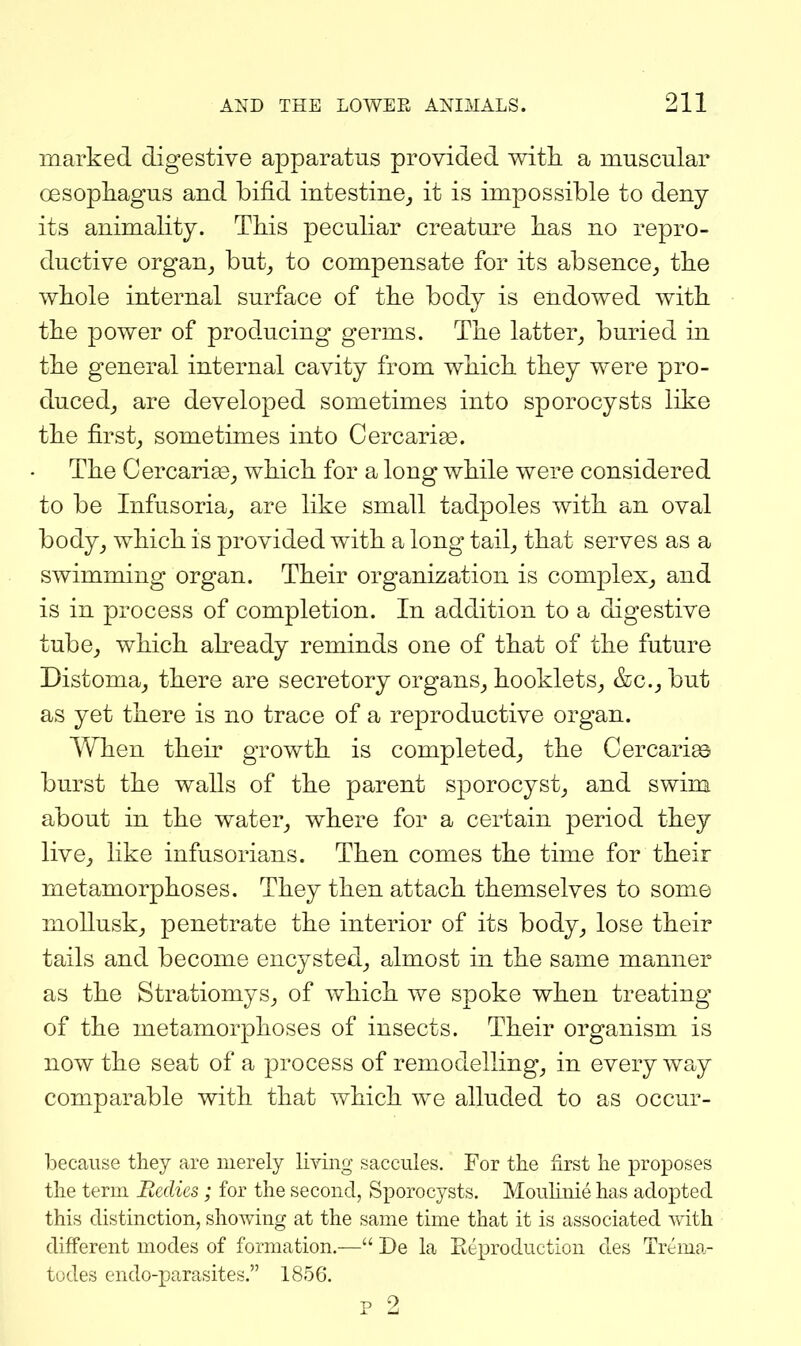 marked digestive apparatus provided with a muscular oesopliagus and bifid intestine^ it is impossible to deny its animality. This peculiar creature has no repro- ductive organ, hut, to compensate for its absence_, the whole internal surface of the body is endowed with the power of producing germs. The latter^ buried in the general internal cavity from which they were pro- duced_, are developed sometimes into sporocysts like the firstj sometimes into Cercarise. The Cercari£e_, which for a long while were considered to be Infusoria_, are like small tadpoles with an oval body^ which is provided with a long tail^ that serves as a swimming organ. Their organization is complex^ and is in process of completion. In addition to a digestive tube^ which abeady reminds one of that of the future Distoma_, there are secretory organs^ hooklets^ &c._, but as yet there is no trace of a reproductive organ. When their growth is completed,, the Cercari£6 burst the walls of the parent sporocyst^ and swim about in the water^ where for a certain period they live^ like infusorians. Then comes the time for their metamorphoses. They then attach themselves to some mollusk^ penetrate the interior of its body^ lose their tails and become encysted^ almost in the same manner as the StratiomySj of v/hich we spoke when treating of the metamorphoses of insects. Their organism is now the seat of a process of remodelling^ in every way comparable with that which we alluded to as occur- becaiise they are merely liying saccules. For the first he proposes the term Bedies; for the second, Sporocysts. Moulinie has adopted this distinction, showing at the same time that it is associated vvdth different modes of formation.— De la Eeproduction des Trema- tudes endo-parasites. 1856. p 2