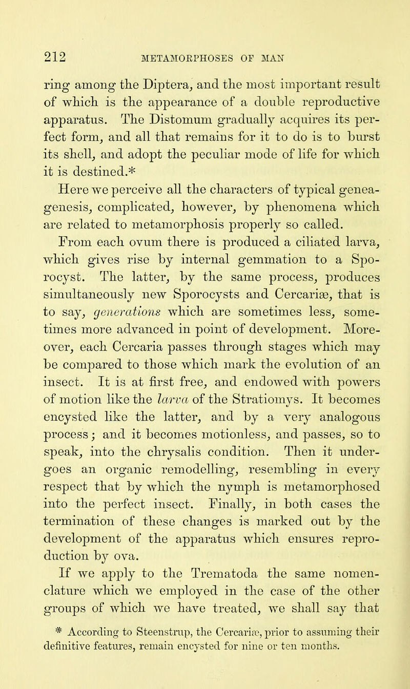 ring among the Diptera^ and tlie most important result of wMch is tlie appearance of a double reproductive apparatus. The Distomum gradually acquires its per- fect form^ and all that remains for it to do is to burst its shelly and adopt the peculiar mode of life for which it is destined.* Here we perceive all the characters of typical genea- genesis^ complicated^ however^ by phenomena which are related to metamorphosis properly so called. From each ovum there is produced a ciliated larva^ which gives rise by internal gemmation to a Spo- rocyst. The latter_, by the same process^ produces simultaneously new Sporocysts and Cercariae, that is to say_, generations which are sometimes less^ some- times more advanced in point of development. More- over^ each Cercaria passes through stages which may be compared to those which mark the evolution of an insect. It is at first free^ and endowed with powers of motion like the larva of the Stratiomys. It becomes encysted like the latter_, and by a very analogous process; and it becomes motionless^ and passes, so to speak_, into the chrysalis condition. Then it under- goes an organic remodelling, resembling in every respect that by which the nymph is metamorphosed into the perfect insect. Finally, in both cases the termination of these changes is marked out by the development of the apparatus which ensures repro- duction by ova. If we apply to the Trematoda the same nomen- clature which we employed in the case of the other groups of which we have treated, we shall say that * According to Steenstrap, the Cercaritie, prior to assuming their definitive features, remain encysted for nine or ten months.