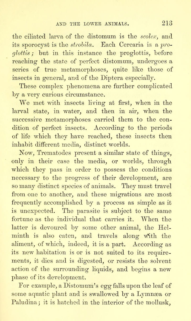 the ciliated larva of the distomum is the scolex, and its sporocyst is the strohila. Each Cercaria is a pro- glottis; but in this instance the proglottis, before reaching the state of perfect distomum, undergoes a series of true metamorphoses, quite like those of insects in general, and of the Diptera especially. These complex phenomena are further complicated by a very curious circumstance. We met with insects living at first, when in the larval state, in water, and then in air, when the successive metamorphoses carried them to the con- dition of perfect insects. According to the periods of life which they have reached, these insects then inhabit different media, distinct worlds. Now, Trematodes present a similar state of things, only in their case the media, or worlds, through which they pass in order to possess the conditions necessary to the progress of their development, are so many distinct species of animals. They must travel from one to another, and these migrations are most frequently accomplished by a process as simple as it is unexpected. The parasite is subject to the same fortune as the individual that carries it. When the latter is devoured by some other animal, the Hel- minth is also eaten, and travels along \\^th the aliment, of which, indeed, it is a part. According as its new habitation is or is not suited to its require- ments, it dies and is digested, or resists the solvent action of the surrounding liquids, and begins a new phase of its development. For example, a Distomum^s egg falls upon the leaf of some aquatic plant and is swallowed by a Lymn^ea or Paludina; it is hatched in the interior of the mollusk.