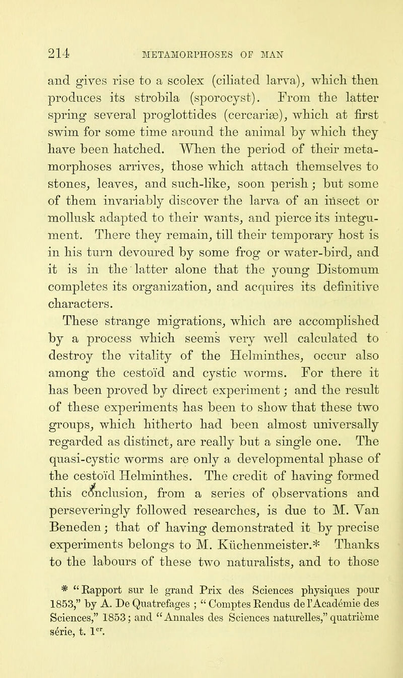 and gives rise to a scolex (ciliated larva) ^ wMcli then produces its strobila (sporocyst). From the latter spring several proglottides (cercarise)^ which at first swim for some time around the animal by which they have been hatched. When the period of their meta- morphoses arrives^ those which attach themselves to stones,, leaves^ and such-like^ soon perish; but some of them invariably discover the larva of an insect or mollusk adapted to their wants^ and pierce its integu- ment. There they remain^ till their temporary host is in his turn devoured by some frog or water-bird^ and it is in the latter alone that the young Distomum completes its organization^ and acquires its definitive characters. These strange migrations^ which are accomplished by a process which seems very v/ell calculated to destroy the vitality of the Helminthes, occur also among the cestoid and cystic worms. For there it has been proved by direct experiment; and the result of these experiments has been to show that these two groups^ which hitherto had been almost universally regarded as distinct^ are really but a single one. The quasi-cystic worms are only a developmental phase of the cestoid Helminthes. The credit of having formed this conclusions from a series of observations and perseveringly followed researches^ is due to M. Van Beneden; that of having demonstrated it by precise experiments belongs to M. Kiichenmeister.* Thanks to the labours of these two naturalists^ and to those * Kapport sur le grand Prix des Sciences physiques pour 1853, by A. De Quatreftiges ; Comptes Eendus del'Academie des Sciences, 1853; and Annales des Sciences natureUes, quatrieme s^rie, t. l'^'.
