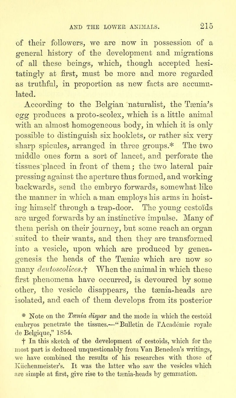 of their followers^ we are now in possession of a general history of the development and migrations of all these beings^ which^ though accepted hesi- tatingly at first_, mnst be more and more regarded as truthful_, in proportion as new facts are accumu- lated. According to the Belgian naturalist_, the Taenia^s egg produces a proto-scolex^ which is a little animal with an almost homogeneous body^ in which it is only possible to distinguish six booklets, or rather six very sharp spicules_, arranged in three groups.* The two middle ones form a sort of lancet^ and perforate the tissues placed in front of them; the two lateral pair pressing against the aperture thus formed, and working backwards, send the embryo forwards, somewhat like the manner in which a man employs his arms in hoist- ing himself through a trap-door. The young cestoids are urged forwards by an instinctive impulse. Many of them perish on their journey, but some reach an organ suited to their wants, and then they are transformed into a vesicle, upon which are produced by genea- genesis the heads of the Tsenise which are now so many deidoscoUces.-f When the animal in which these first phenomena have occurred, is devoured by some other, the vesicle disappears, the tgenia-heads are isolated, and each of them develops from its posterior * Note on the Tcenia clisjpar and the mode in which the cestoid embryos penetrate the tissues.—Bulletin de I'Academie royale de Belgique, 1854. t In this sketch of the development of cestoids, which for the most part is deduced unquestionably from Van Beneden's writings, we have combined the results of his researches with those of Kiichenmeister's. It was the latter who saw the vesicles which are simple at first, give rise to the tsenia-heads by genmiation.