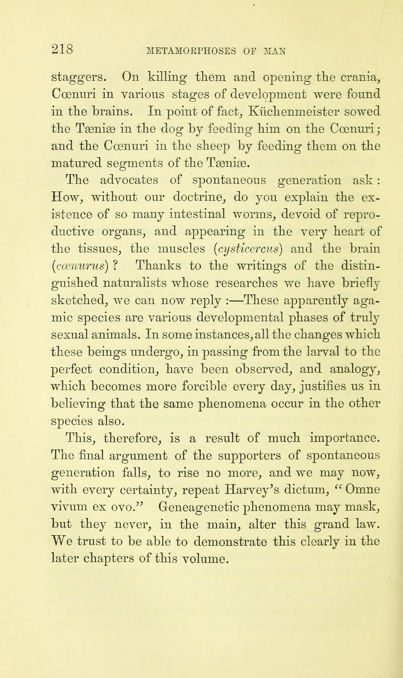 staggers. On killing tlieni and opening tlie crania^ Coenuri in various stages of development were found in tlie brains. In point of fact_, Kiicliennieister sowed the Tsenige in the dog by feeding him on the Coenuri; and the C(snuri in the sheep by feeding them on the matured segments of the Teenige. The advocates of spontaneous generation ask : How^ without our doctrine,, do you explain the ex- istence of so many intestinal worms^ devoid of repro- ductive organs^ and appearing in the very heart of the tissues^ the muscles (cysticercus) and the brain [coenurus) ? Thanks to the writings of the distin- guished naturalists whose researches we have briefly sketched^ we can now reply :—These apparently aga- mic species are various developmental phases of truly sexual animals. In some instances^ all the changes which these beings undergo^ in passing from the larval to the perfect condition^ have been observed^ and analogy^ which becomes more forcible every day^ justifies us in believing that the same phenomena occur in the other species also. This^ therefore^ is a result of much importance. The final argument of the supporters of spontaneous generation falls^ to rise no more^ and we may now^ with every certainty, repeat ITarvey^s dictum,  Omne vivum ex ovo.^^ Geneagenetic phenomena may mask, but they never, in the main, alter this grand law. We trust to be able to demonstrate this clearly in the later chapters of this volume.