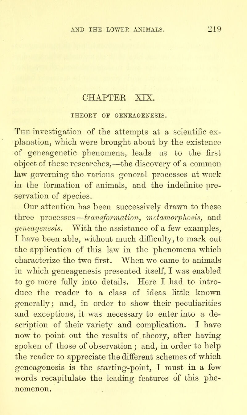 CHAPTER XIX. THEORY OF GENEAGENESIS. The investigation of tlie attempts at a scientific ex- planation^ which were brought about by the existence of geneagenetic phenomena^, leads us to the first object of these researches^—the discovery of a common law governing the various general processes at work in the formation of animals_, and the indefinite pre- servation of species. Our attention has been successively drawn to these three processes—transformation, metamoiyhosis, and geneagenesis. With the assistance of a few examples^ I have been able, without much difiiculty, to mark out the application of this law in the phenomena which characterize the two first. When we came to animals in which geneagenesis presented itself, I was enabled to go more fully into details. Here I had to intro- duce the reader to a class of ideas little known generally; and, in order to show their peculiarities and exceptions, it was necessary to enter into a de- scription of their variety and complication. I have now to point out the results of theory, after having spoken of those of observation; and, in order to help the reader to appreciate the difi'erent schemes of which geneagenesis is the starting-point, I must in a few words recapitulate the leading features of this phe- nomenon.