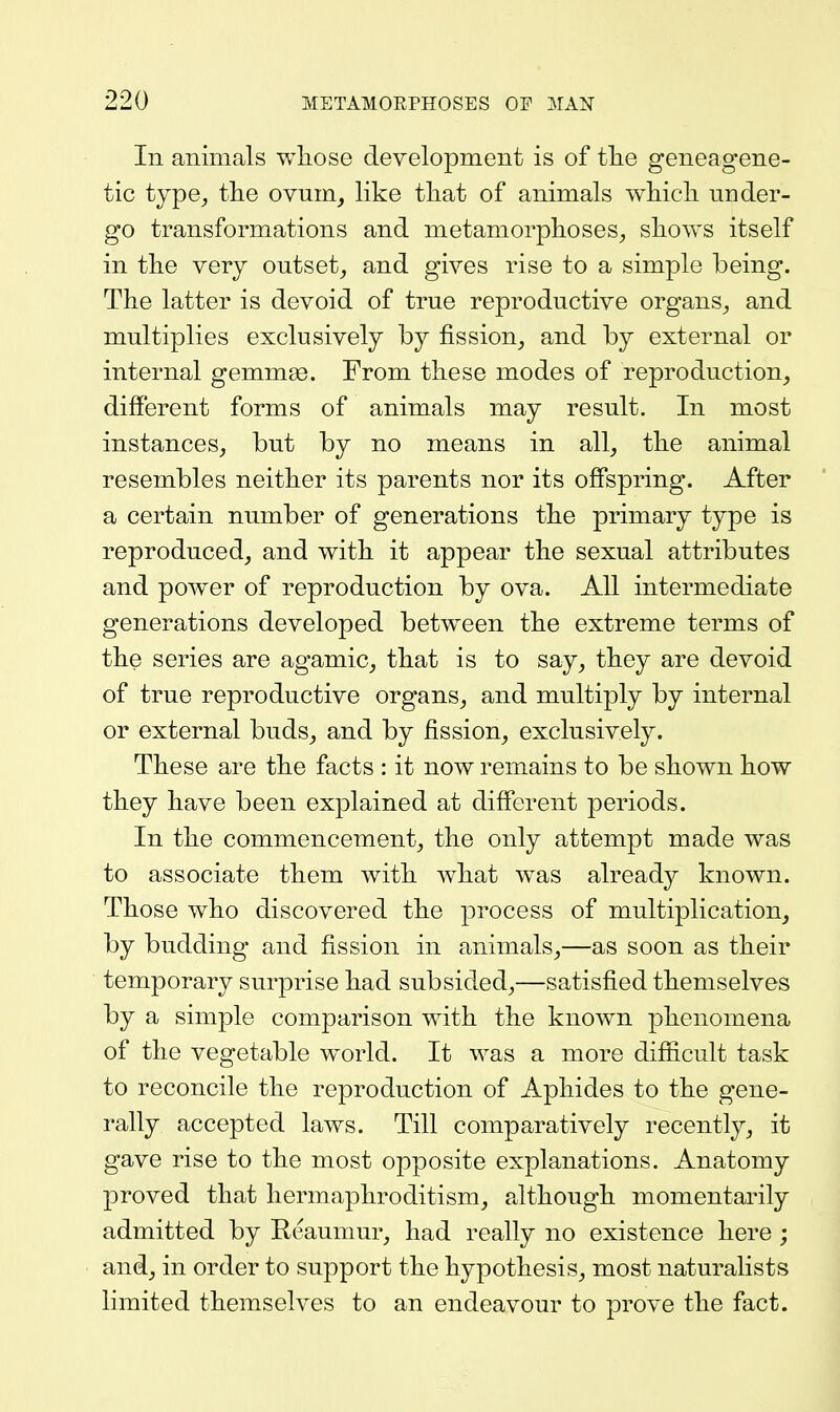 In animals wliose deyelopment is of tlie geneagene- tic type^ the ovum, like tliat of animals wliicli under- go transformations and metamorphoses^ shows itself in the very outset, and gives rise to a simple being. The latter is devoid of true reproductive organs, and multiplies exclusively by fission, and by external or internal gemmas. From these modes of reproduction, different forms of animals may result. In most instances, but by no means in all, the animal resembles neither its parents nor its offspring. After a certain number of generations the primary type is reproduced, and with it appear the sexual attributes and power of reproduction by ova. All intermediate generations developed between the extreme terms of the series are agamic, that is to say, they are devoid of true reproductive organs, and multiply by internal or external buds, and by fission, exclusively. These are the facts : it now remains to be shown how they have been explained at different periods. In the commencement, the only attempt made was to associate them with what was already known. Those who discovered the process of multiplication, by budding and fission in animals,—as soon as their temporary surprise had subsided,—satisfied themselves by a simple comparison with the known phenomena of the vegetable world. It was a more difficult task to reconcile the reproduction of Aphides to the gene- rally accepted laws. Till comparatively recently, it gave rise to the most opposite explanations. Anatomy proved that hermaphroditism, although momentarily admitted by Reaumur, had really no existence here ; and, in order to support the hypothesis, most naturalists limited themselves to an endeavour to prove the fact.