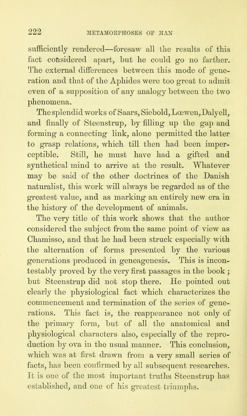 sufficiently rendered—foresaw all tlie results of tMs fact considered apart^ but he could go no farther. The external differences between this mode of gene- ration and that of the Aphides were too great to admit even of a supposition of any analogy between the two phenomena. The splendid works of Saars, Siebold^ Loewen^Dalyell^ and finally of Steenstrup_, by filling up the gap and forming a connecting link_, alone permitted the latter to grasp relations^ which till then had been imper- ceptible. Still_, he must have had a gifted and synthetical mind to arrive at the result. Whatever may be said of the other doctrines of the Danish naturalist, this work will always be regarded as of the greatest value, and as marking an entirely new era in the history of the development of animals. The very title of this work shows that the author considered the subject from the same point of view as Chamisso, and that he had been struck especially with the alternation of forms presented by the various generations produced in geneagenesis. This is incon- testably proved by the very first passages in the book ; but Steenstrup did not stop there. He pointed out clearly the physiological fact which characterizes the commencement and termination of the series of gene- rations. This fact is, the reappearance not only of the primary form, but of all the anatomical and physiological characters also, especially of the repro- duction by ova in the usual manner. This conclusion, which was at first drawn from a very small series of facts, has been confirmed by all subsequent researches. It is one of the most important truths Steenstrup has established, and one of his greatest triumphs.