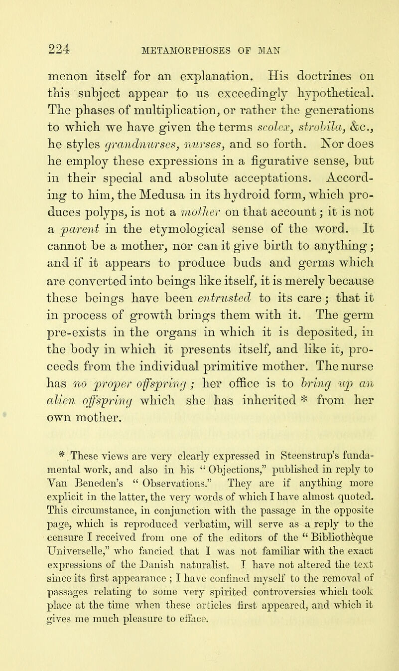 menon itself for an explanation. His doctrines on tliis subject appear to us exceedingly hypotlietical. The phases of multiplication^ or rather the generations to which we have given the terms scolcx, stvohila, &c.j he styles grandnurses, nurses, and so forth. Nor does he employ these expressions in a figurative sense^ but in their special and absolute acceptations. Accord- ing to him^ the Medusa in its hydroid form_, which pro- duces polyps^ is not a motlier on that account; it is not a j)arent in the etymological sense of the word. It cannot be a mother_, nor can it give birth to anything; and if it appears to produce buds and germs which are converted into beings like itself, it is merely because these beings have been entrusted to its care; that it in process of growth brings them with it. The germ pre-exists in the organs in which it is deposited^ in the body in which it presents itself^ and like it^ pro- ceeds from the individual primitive mother. The nurse has 710 'proper offsprmg; her office is to bring up an alien offspring which she has inherited * from her own mother. * These views are very clearly expressed in Steeiistrup's funda- mental work, and also in his  Objections, published in reply to Van Beneden's  Observations. They are if anything more explicit in the latter, the very words of which I have almost quoted. This circumstance, in conjunction with the passage in the opposite page, which is reproduced verbatim, will serve as a reply to the censure I received from one of the editors of the  Bibliotheque Universelle, who fancied that I was not familiar with the exact expressions of the Danish naturalist. I have not altered the text since its first appearance ; I have confined myself to the removal of passages relating to some very spirited controversies which took place at the time when these articles first appeared, and which it gives me much pleasure to eilace.