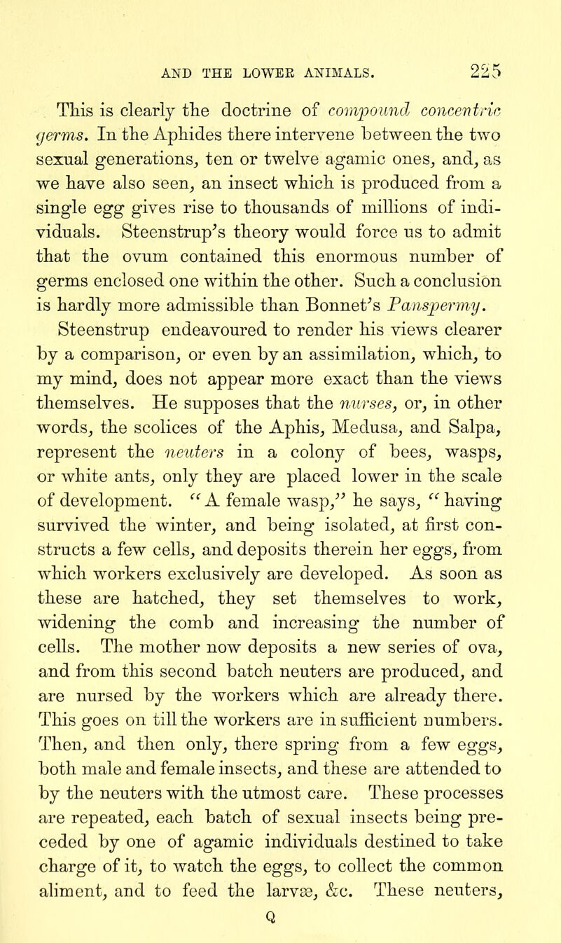 This is clearly the doctrine of compound concentric germs. In the Aphides there intervene between the two sexual generations^ ten or twelve agamic ones^ and^ as we have also seen^ an insect which is produced from a single egg gives rise to thousands of millions of indi- viduals. Steenstrup^s theory would force us to admit that the ovum contained this enormous number of germs enclosed one within the other. Such a conclusion is hardly more admissible than Bennetts Fansperniy. Steenstrup endeavoured to render his views clearer by a comparison, or even by an assimilation, which, to my mind, does not appear more exact than the views themselves. He supposes that the nurses, or, in other words, the scolices of the Aphis, Medusa, and Salpa, represent the neuters in a colony of bees, wasps, or white ants, only they are placed lower in the scale of development. ^' A female wasp,^^ he says, having survived the winter, and being isolated, at first con- structs a few cells, and deposits therein her eggs, from which workers exclusively are developed. As soon as these are hatched, they set themselves to work, widening the comb and increasing the number of cells. The mother now deposits a new series of ova, and from this second batch neuters are produced, and are nursed by the workers which are already there. This goes on till the workers are insufficient numbers. Then, and then only, there spring from a few eggs, both male and female insects, and these are attended to by the neuters with the utmost care. These processes are repeated, each batch of sexual insects being pre- ceded by one of agamic individuals destined to take charge of it, to watch the eggs, to collect the common aliment, and to feed the larvae, &c. These neuters, Q