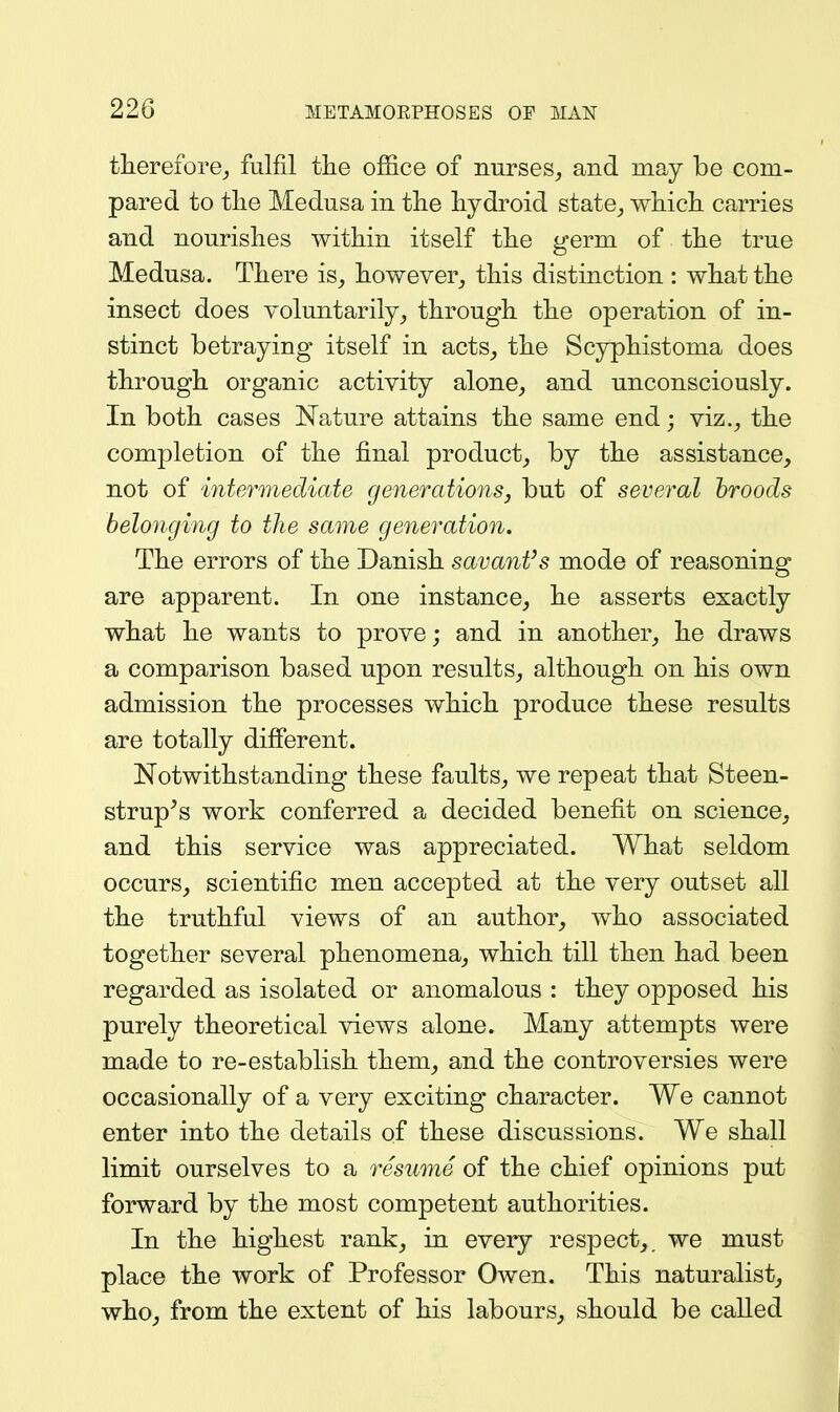 therefore,, fulfil the office of nurses^ and may be com- pared to tlie Medusa in tlie hydroid state^ ■vvhicli carries and nourishes within itself the germ of the true Medusa. There is^ however^ this distinction : what the insect does voluntarily^ through the operation of in- stinct betraying itself in acts^ the Scyphistoma does through organic activity alone, and unconsciously. In both cases JSTa^ture attains the same end; viz., the completion of the final product, by the assistance, not of intermediate generations, but of several broods belonging to the same generation. The errors of the Danish savant's mode of reasoning are apparent. In one instance, he asserts exactly what he wants to prove; and in another, he draws a comparison based upon results, although on his own admission the processes which produce these results are totally difierent. Notwithstanding these faults, we repeat that Steen- strup^s work conferred a decided benefit on science, and this service was appreciated. What seldom occurs, scientific men accepted at the very outset all the truthful views of an author, who associated together several phenomena, which till then had been regarded as isolated or anomalous : they opposed his purely theoretical views alone. Many attempts were made to re-establish them, and the controversies were occasionally of a very exciting character. We cannot enter into the details of these discussions. We shall limit ourselves to a resume of the chief opinions put forward by the most competent authorities. In the highest rank, in every respect,, we must place the work of Professor Owen. This naturalist, who, from the extent of his labours, should be called
