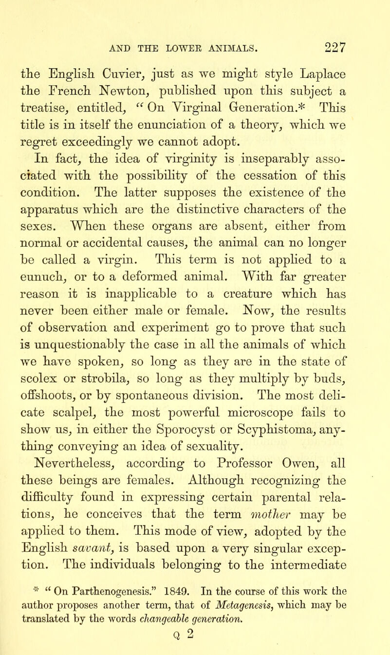 tiie Englisli Cuvier^, just as we might style Laplace the French Newton^ published upon this subject a treatise,, entitled^ On Virginal Generation.* This title is in itself the enunciation of a theory^ which we regret exceedingly we cannot adopt. In fact^ the idea of virginity is inseparably asso- ciated with the possibility of the cessation of this condition. The latter supposes the existence of the apparatus which are the distinctive characters of the sexes. When these organs are absent^ either from normal or accidental causes^ the animal can no longer be called a virgin. This term is not applied to a eunuch^ or to a deformed animal. With far greater reason it is inapplicable to a creature which has never been either male or female. Now, the results of observation and experiment go to prove that such is unquestionably the case in all the animals of which we have spoken, so long as they are in the state of scolex or strobila, so long as they multiply by buds, offshoots, or by spontaneous division. The most deli- cate scalpel, the most powerful microscope fails to show us, in either the Sporocyst or Scyphistoma, any- thing conveying an idea of sexuality. Nevertheless, according to Professor Owen, all these beings are females. Although recognizing the difficulty found in expressing certain parental rela- tions, he conceives that the term mother may be applied to them. This mode of view, adopted by the English savant, is based upon a very singular excep- tion. The individuals belonging to the intermediate On Parthenogenesis. 1849. In the course of this work the author proposes another term, that of Metagenesis, which may be translated by the words changeable generation. Q 2
