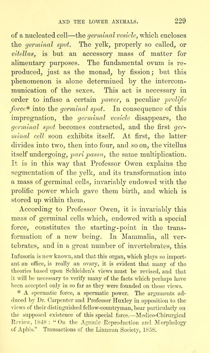 of a nucleated cell—tlie germinal vesicle, wMcli encloses the germmal spot. The yelk_, properly so called, or Vitellus, is but an accessory mass of matter for alimentary purposes. The fundamental ovum is re- produced, just as the monad, by fission; but this phenomenon is alone determined by the intercom- munication of the sexes. This act is necessary in order to infuse a certain jjoiver, a peculiar prolific forced into the germinal spot. In consequence of this impregnation, the germinal vesicle disappears, the germinal spot becomes contracted, and the first ger- minal cell soon exhibits itself. At first, the latter divides into two, then into four, and so on, the vitellus itself undergoing, pari passu, the same multiplication. It is in this way that Professor Owen explains the segmentation of the yelk, and its transformation into a mass of germinal cells, invariably endowed with the prolific power which gave them birth, and which is stored up within them. According to Professor Owen, it is invariably this mass of germinal cells which, endowed with a special force, constitutes the starting-point in the trans- formation of a new being. In Mammalia, all ver- tebrates, and in a great number of invertebrates, this Infusoria is now known, and that this organ, which plays so import- ant an office, is really an ovary, it is evident that many of the theories based upon Schleiden's views must be revised, and that it will be necessary to verify many of the facts which perhaps have been accepted only in so far as they were founded on those views. * A spermatic force, a spermatic power. The arguments ad- duced by Dr. Carpenter and Professor Huxley in opposition to the views of their distinguished fellow-countryman, bear particularly on the supposed existence of this special force.—Medico-Cliirurgical Review, 1848 : On the Agamic Reproduction and Morphology of Aphis. Transactions of the Linna-an Society, 1858.