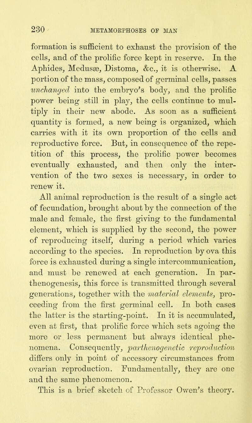 formation is sufficient to exhaust tlie provision of the cells,, and of the prolific force kept in reserve. In the Aphides^ Medusae^ Distoma^ &c., it is otherwise. A portion of the mass^ composed of germinal cellsj passes uncha7iged into the embryo^s body^ and the prolific power being still in play^ the cells continue to mul- tiply in their new abode. As soon as a sufficient quantity is formed^ a new being is organized^ which carries with it its own proportion of the cells and reproductive force. But^ in consequence of the repe- tition of this process, the prolific power becomes eventually exhausted, and then only the inter- vention of the two sexes is necessary, in order to renew it. All animal reproduction is the result of a single act of fecundation, brought about by the connection of the male and female, the first giving to the fundamental element, which is supplied by the second, the power of reproducing itself, during a period which varies according to the species. In reproduction by ova this force is exhausted during a single intercommunication, and must be renewed at each generation. In par- thenogenesis, this force is transmitted through several generations, together with the material elements, pro- ceeding from the first germinal cell. In both cases the latter is the starting-point. In it is accumulated, even at first, that prolific force which sets agoing the more or less permanent but always identical phe- nomena. Consequently, parthenogenetic reproduction differs only in point of accessory circumstances from ovarian reproduction. Fundamentally, they are one and the same phenomenon. This is a brief sketch of Professor Owen^s theory.