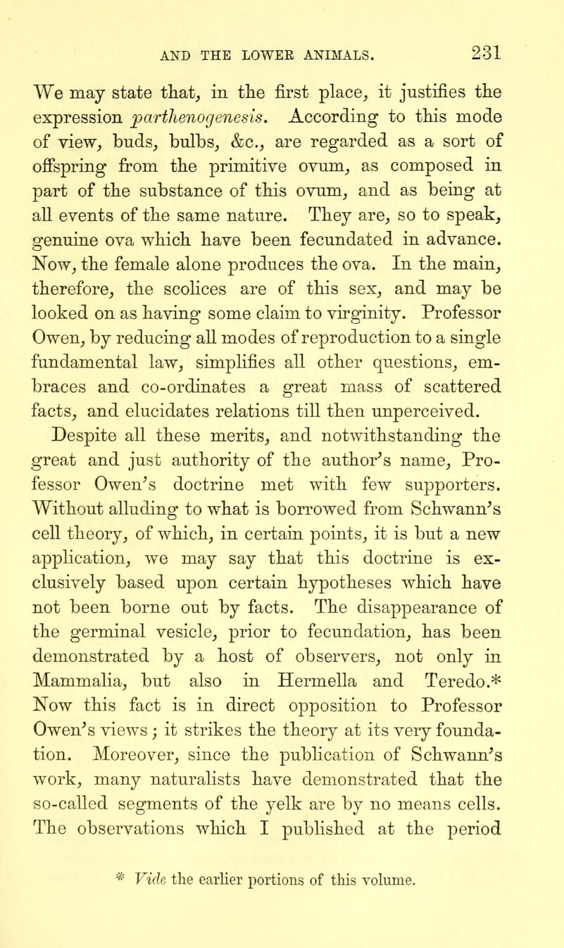 We may state that^ in tlie first place^ it justifies the expression jparthenogenesis. According to tMs mode of view_, bnds^ bulbs^ &c., are regarded as a sort of offspring from the primitive ovum^ as composed in part of the substance of tliis ovum_, and as being at all events of tlie same nature. They are^ so to speak_, genuine ova which have been fecundated in advance. Now^ the female alone produces the ova. In the main^ therefore^ the scolices are of this sex, and may be looked on as having some claim to virginity. Professor Owen, by reducing all modes of reproduction to a single fundamental law, simplifies all other questions, em- braces and co-ordinates a great mass of scattered facts, and elucidates relations till then unperceived. Despite all these merits, and notwithstanding the great and just authority of the author''s name, Pro- fessor Owen^s doctrine met with few supporters. Without alluding to what is borrowed from Schwann^s cell theory, of which, in certain points, it is but a new application, we may say that this doctrine is ex- clusively based upon certain hypotheses which have not been borne out by facts. The disappearance of the germinal vesicle, prior to fecundation, has been demonstrated by a host of observers, not only in Mammalia, but also in Hermella and Teredo.* Now this fact is in direct opposition to Professor Owen^s views; it strikes the theory at its very founda- tion. Moreover, since the publication of Schwann^s work, many naturalists haA^e demonstrated that the so-called segments of the yelk are by no means cells. The observations which I published at the period * Vide the earlier portions of this volume.