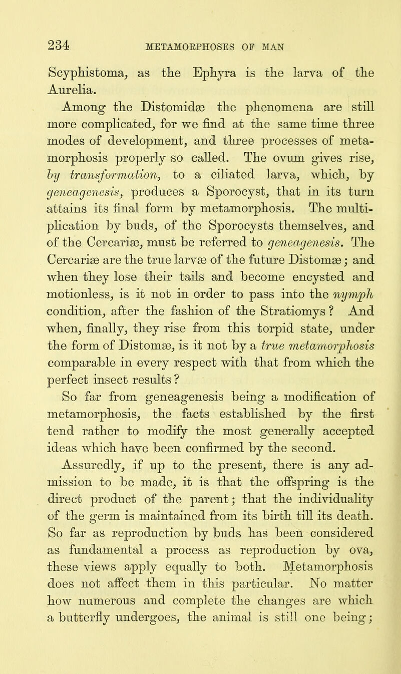 Scypliistoma_, as the Ephyra is the larva of the Aurelia. Among the Distomidas the phenomena are still more complicated^ for we find at the same time three modes of development, and three processes of meta- morphosis properly so called. The ovnm gives rise, hy transformation, to a ciliated larva, which, by geneagenesis, produces a Sporocyst, that in its turn attains its final form by metamorphosis. The multi- plication by buds, of the Sporocysts themselves, and of the Cercarise, must be referred to geneagenesis. The Cercariae are the true larvse of the future Distomae; and when they lose their tails and become encysted and motionless, is it not in order to pass into the nymph condition, after the fashion of the Stratiomys ? And when, finally, they rise from this torpid state, under the form of DistomaB, is it not by a true metamorphosis comparable in every respect with that from which the perfect insect results ? So far from geneagenesis being a modification of metamorphosis, the facts established by the first tend rather to modify the most generally accepted ideas which have been confirmed by the second. Assuredly, if up to the present, there is any ad- mission to be made, it is that the ofi'spring is the direct product of the parent; that the individuality of the germ is maintained from its birth till its death. So far as reproduction by buds has been considered as fundamental a process as reproduction by ova, these views apply equally to both. Metamorphosis does not afiect them in this particular. JSTo matter how numerous and complete the changes are which a butterfly undergoes, the animal is still one being;