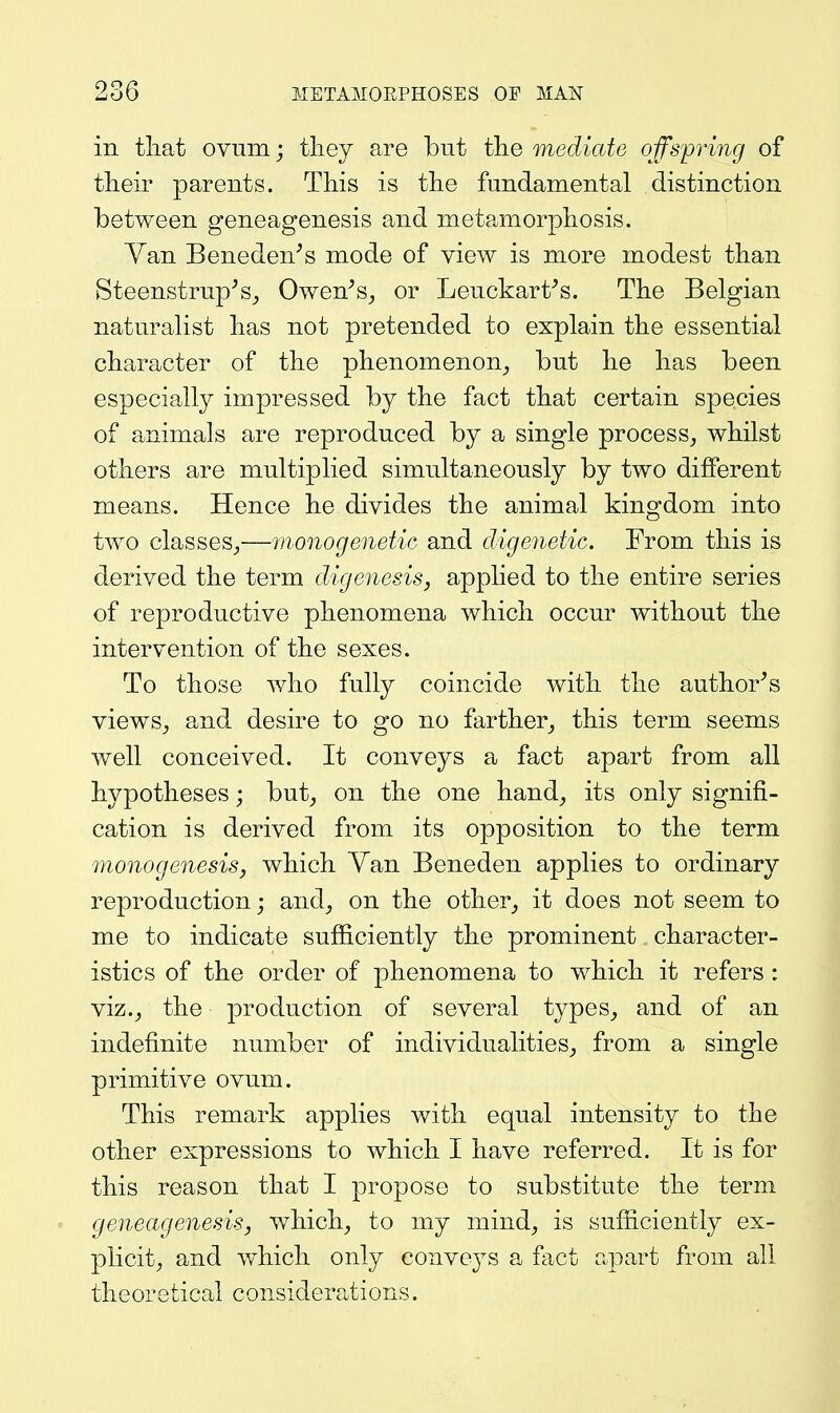 in tliat ovum; they are but tlie mediate offspring of their parents. This is the fundamental distinction between geneagenesis and metamorphosis. Van Beneden^s mode of view is more modest than Steenstrup^s^ Owen^s^ or Leuckart^s. The Belgian naturalist has not pretended to explain the essential character of the phenomenon^ but he has been especially impressed by the fact that certain species of animals are reproduced by a single process, whilst others are multiplied simultaneously by two different means. Hence he divides the animal kingdom into two classes,—monogenetic and digenetic. From this is derived the term digenesis, applied to the entire series of reproductive phenomena which occur without the intervention of the sexes. To those who fully coincide with the author^s views, and desire to go no farther, this term seems well conceived. It conveys a fact apart from all hypotheses; but, on the one hand, its only signifi- cation is derived from its opposition to the term monogenesis, which Yan Beneden applies to ordinary reproduction; and, on the other, it does not seem to me to indicate sufficiently the prominent character- istics of the order of phenomena to which it refers : viz., the production of several types, and of an indefinite number of individualities, from a single primitive ovum. This remark applies with equal intensity to the other expressions to which I have referred. It is for this reason that I propose to substitute the term geneagenesis, which, to my mind, is sufficiently ex- plicit, and wdiicli only convej^s a fact apart from all theoretical considera^tions.