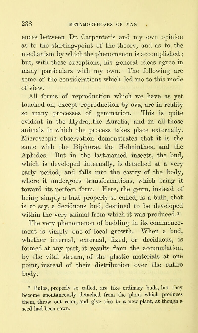 ences between Dr. Carpenter^s and my own opinion as to tlie starting-point of tlie theory, and as to the meclianism by whicli the phenomenon is accomphshed; but_, with these exceptions, his general ideas agree in many particulars with my own. The following are some of the considerations which led me to this mode of view. All forms of reproduction which we have as yet touched on, except reproduction by ova, are in reality so many processes of gemmation. This is quite evident in the Hydra,,the Aurelia, and in all those animals in which the process takes place externally. Microscopic observation demonstrates that it is the same with the Biphorse, the Helminthes, and the Aphides. But in the last-named insects, the bud, which is developed internally, is detached at a very early period, and falls into the cavity of the body, where it undergoes transformations, which bring it toward its perfect form. Here, the germ, instead of being simply a bud properly so called, is a bulb, that is to say, a deciduous bud, destined to be developed within the very animal from which it was produced.* The very phenomenon of budding in its commence- ment is simply one of local growth. When a bud, whether internal, external, fixed, or deciduous, is formed at any part, it results from the accumulation, by the vital stream, of the plastic materials at one point, instead of their distribution over the entire body. * Bulbs, properly so called, are like ordinary buds, but they becorae spontaneously detached from the plant which produces them, throw out roots, and give rise to a new plant, as though a seed had been sown.