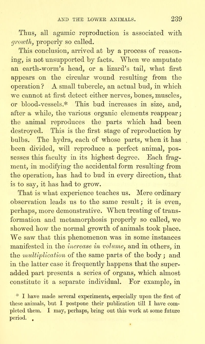 Thus,, all agamic reproduction is associated with groiuthy properly so called. Tids conclusion^ arrived at by a process of reason- ing, is not unsupported by facts. Wlien we amputate an eartb-worm^s bead, or a lizard^s tail, wbat first appears on tbe circular wound resulting from tbe operation ? A small tubercle, an actual bud, in which we cannot at first detect either nerves, bones, muscles, or blood-vessels.This bud increases in size, and, after a while, the various organic elements reappear; the animal reproduces the parts which had been destroyed. This is the first stage of reproduction by bulbs. The hydra, each of whose parts, when it has been divided, will reproduce a perfect animal, pos- sesses this faculty in its highest degree. Each frag- ment, in modifying the accidental form resulting from the operation, has had to bud in every direction, that is to say, it has had to grow. That is what experience teaches us. Mere ordinary observation leads us to the same result; it is even, perhaps, more demonstrative. When treating of trans- formation and metamorphosis properly so called, we showed how the normal growth of animals took place. We saw that this phenomenon was in some instances manifested in the increase in volume, and in others, in the midtiplication of the same parts of the body; and in the latter case it frequently happens that the super- added part presents a series of organs, which almost constitute it a separate individual. For example, in I have made several experiments, especially upon the first of tliese animals, but I postpone their publication tiU I have com- pleted them. I may, perhaps, bring out this work at some future period. ,