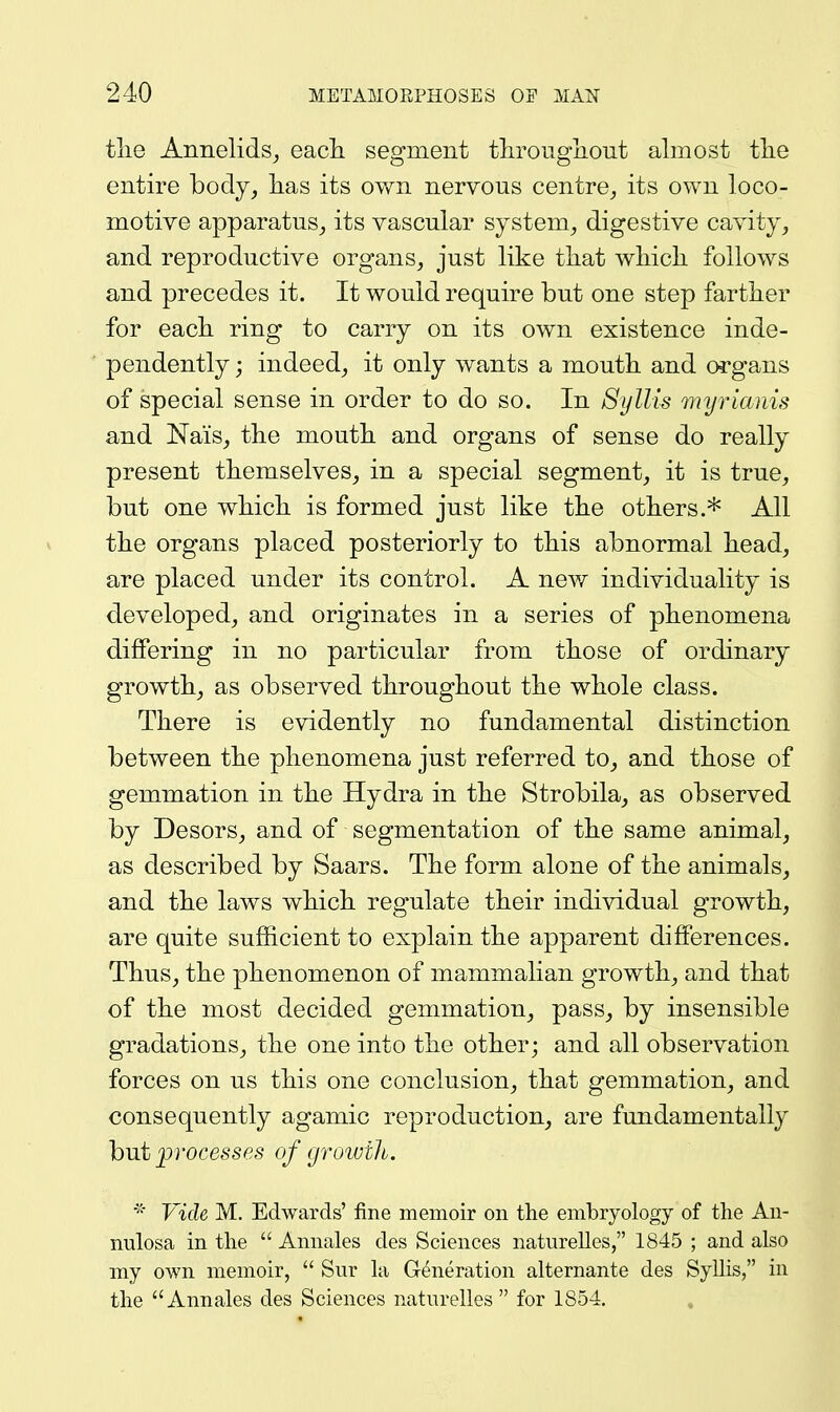 tlie Annelids^ eacli segment tlirougliout almost tlie entire body, lias its ov/n nervous centre,, its own loco- motive apparatus, its vascular system, digestive cavity, and reproductive organs, just like that which follows and precedes it. It would require but one step farther for each ring to carry on its own existence inde- pendently ; indeed, it only wants a mouth and organs of special sense in order to do so. In Syllis myrianis and Nais, the mouth and organs of sense do really present themselves, in a special segment, it is true, but one which is formed just like the others.* All the organs placed posteriorly to this abnormal head, are placed under its control. A new individuality is developed, and originates in a series of phenomena differing in no particular from those of ordinary growth, as observed throughout the whole class. There is evidently no fundamental distinction between the phenomena just referred to, and those of gemmation in the Hydra in the Strobila, as observed by Desors, and of segmentation of the same animal, as described by Saars. The form alone of the animals, and the laws which regulate their individual growth, are quite sufficient to explain the apparent differences. Thus, the phenomenon of mammalian growth, and that of the most decided gemmation, pass, by insensible gradations, the one into the other; and all observation forces on us this one conclusion, that gemmation, and consequently agamic reproduction, are fundamentally hvit processes of (yroivih. Vide M. Edwards' fine memoir on the embryology of the Au- nulosa in the  Annales des Sciences natiirelles, 1845 ; and also my own memoir,  Sur la Generation alternante des SyUis, in the Annales des Sciences naturelles  for 1854.