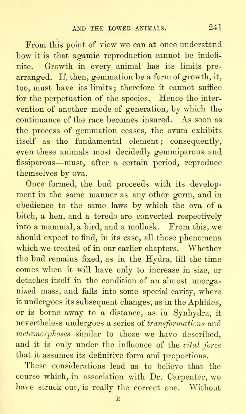 From this point of view we can at once understand liow it is tliat agamic reproduction cannot be indefi- nite. Growth in every animal has its limits pre- arranged. If J then, gemmation be a form of growth, it, too, must have its limits; therefore it cannot suffice for the perpetuation of the species. Hence the inter- vention of another mode of generation, by which the continuance of the race becomes insured. As soon as the process of gemmation ceases, the ovum exhibits itself as the fundamental element; consequently, even these animals most decidedly gemmiparous and fissiparous—must, after a certain period, reproduce themselves by ova. Once formed, the bud proceeds with its develop- ment in the same manner as any other germ, and in obedience to the same laws by which the ova of a bitch, a hen, and a teredo are converted respectively into a mammal, a bird, and a mollusk. From this, we should expect to find, in its case, all those phenomena which we treated of in our earlier chapters. Whether the bud remains fixed, as in the Hydra, till the time comes when it will have only to increase in size, or detaches itself in the condition of an almost unorga- nized mass, and falls into some special cavity, where it undergoes its subsequent changes, as in the Aphides, or is borne away to a distance, as in Synhydra, it nevertheless undergoes a series of tranrformations and metamorphoses similar to those we have described, and it is only under the influence of the vital force that it assumes its definitive form and proportions. These considerations lead us to believe that the course which, in association with Dr. Carpenter, we have struck out, is really the correct one. Without R