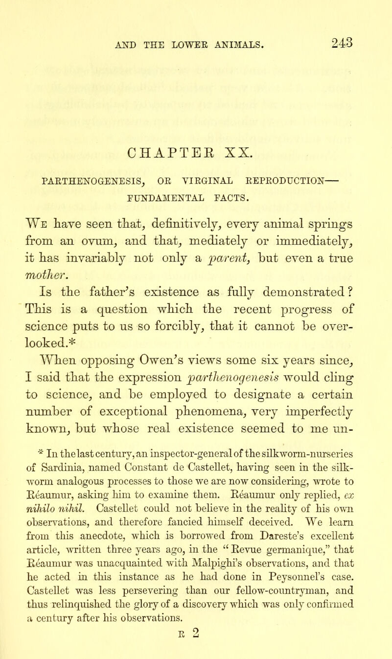 CHAPTER XX. PARTHENOGENESIS_, OR VIRGINAL REPRODUCTION FUNDAMENTAL FACTS. We have seen that, definitively, every animal springs from an ovum, and that, mediately or immediately, it has invariably not only a loarent, but even a true mother. Is the father^s existence as fully demonstrated ? This is a question which the recent progress of science puts to us so forcibly, that it cannot be over- looked.* When opposing Owen's views some six years since, I said that the expression parthenogenesis would cling to science, and be employed to designate a certain number of exceptional phenomena, very imperfectly known, but whose real existence seemed to me un- In thelast century, an inspector-general of the silkworm-nurseries of Sardinia, named Constant de Castellet, having seen in the silk- Avorm analogous processes to those we are now considering, wrote to Eeaumur, asking him to examine them. Eeaumur only replied, cx nihilo nihil. Castellet could not beheve in the reality of his own observations, and therefore fancied himself deceived. We leam from this anecdote, which is borrowed from Dareste's excellent article, written three years ago, in the Eevue germanique, that Eeaumur was unacquainted with Malpighi's observations, and that he acted in this instance as he had done in Peysonnel's case. Castellet was less persevering than our feUow-countryman, and thus relinquished the glory of a discovery which was only confirmed a century after his observations. R 2