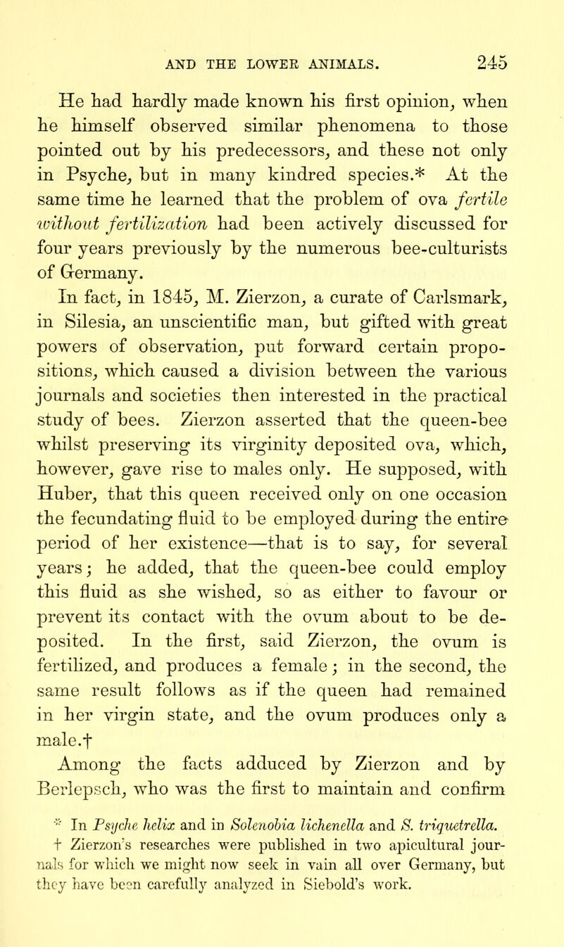 He liad hardly made known his first opinion_, when he himself observed similar phenomena to those pointed out by his predecessors,, and these not only in Psyche^ but in many kindred species.* At the same time he learned that the problem of ova fertile ivithout fertilization had been actively discussed for four years previously by the numerous bee-culturists of Germany. In fact^ in 1845^ M. Zierzon^ a curate of Carlsmark^ in Silesia, an unscientific man^ but gifted with great powers of observation, put forward certain propo- sitions, which caused a division between the various journals and societies then interested in the practical study of bees. Zierzon asserted that the queen-bee whilst preserving its virginity deposited ova, which, however, gave rise to males only. He supposed, with Huber, that this queen received only on one occasion the fecundating fluid to be employed during the entire period of her existence—that is to say, for several years; he added, that the queen-bee could employ this fluid as she wished, so as either to favour or prevent its contact with the ovum about to be de- posited. In the first, said Zierzon, the ovum is fertilized, and produces a female; in the second, the same result follows as if the queen had remained in her virgin state, and the ovum produces only a male.f Among the facts adduced by Zierzon and by Berlepsch, who was the first to maintain and confirm In Psyche helix and in Solenohia lichenclla and S. tri^uetrella. + Zierzon's researches were published in two apicultural jour- nals for which we might now seek in vain aU over Germany, but they have been carefully analyzed in Siebold's work.