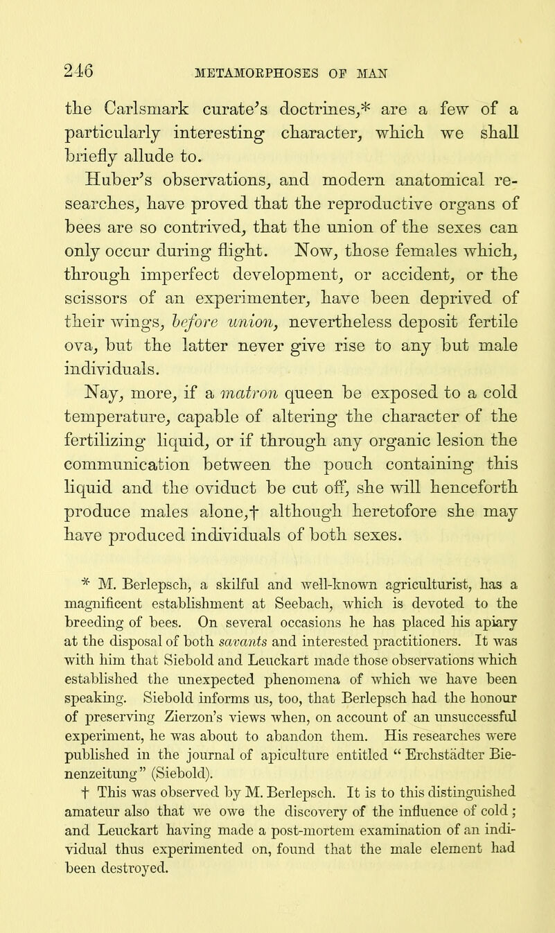 the Carlsmark curate^s (ioctriiies_,* are a few of a particularly interesting cliaracter_, wliicli we sliaU briefly allude to. Huberts observations^, and modern anatomical re- searches^ have proved that the reproductive organs of bees are so contrived, that the union of the sexes can only occur during flight. Now, those females which, through imperfect development, or accident, or the scissors of an experimenter, have been deprived of their wings, before unioUj nevertheless deposit fertile ova, but the latter never give rise to any but male individuals. ISTay, more, if a matron queen be exposed to a cold temperature, capable of altering the character of the fertilizing liquid, or if through any organic lesion the communication between the pouch containing this liquid and the oviduct be cut off, she will henceforth produce males alone,t although heretofore she may have produced individuals of both sexes. * M. Berlepsch, a skilful and well-known agriculturist, has a magnificent establishment at Seebach, which is devoted to the breeding of bees. On several occasions he has placed his apiary at the disposal of both savants and interested practitioners. It was with him that Siebold and Leuckart made those observations which established the unexpected phenomena of which we have been speaking. Siebold informs us, too, that Berlepsch had the honour of preserving Zierzon's views when, on account of an unsuccessful experiment, he was about to abandon them. His researches were published in the journal of apiculture entitled  Erchstadter Bie- nenzeitung (Siebold). t This was observed by M. Berlepsch. It is to this distinguished amateur also that we owe the discovery of the influence of cold ; and Leuckart having made a post-mortem examination of an indi- vidual thus experimented on, found that the male element had been destroyed.