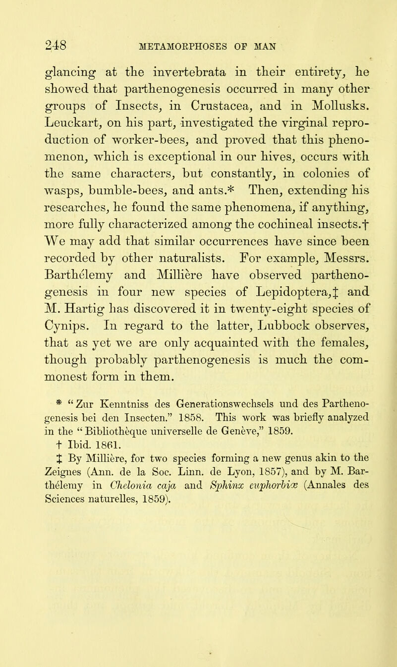 glancing at tlie invertebrata in their entirety^ lie showed that parthenogenesis occurred in many other groups of Insects_, in Crustacea, and in Mollusks. Leuckart, on his part, investigated the virginal repro- duction of worker-bees, and proved that this pheno- menon, which is exceptional in our hives, occurs with the same characters, but constantly, in colonies of wasps, bumble-bees, and ants.* Then, extending his researches, he found the same phenomena, if anything, more fully characterized among the cochineal insects.f We may add that similar occurrences have since been recorded by other naturalists. For example, Messrs. Barthelemy and Milliere have observed partheno- genesis in four new species of Lepidoptera,J and M. Hartig has discovered it in twenty-eight species of Cynips. In regard to the latter, Lubbock observes, that as yet we are only acquainted with the females, though probably parthenogenesis is much the com- monest form in them. *  Zur Kenntniss des Generationswechsels und des Partheno- genesis bei den Insecten. 1858. This work was briefly analyzed in the  Bibhotheque universelle de Geneve, 1859. t Ibid. 1861. % By Milliere, for two species forming a new genus akin to the Zeignes (Ann. de la Soc. Linn, de Lyon, 1857), and by M. Bar- thelemy in Chelonia caja and Sphinx euphorbicB (Annales des Sciences naturelles, 1859).