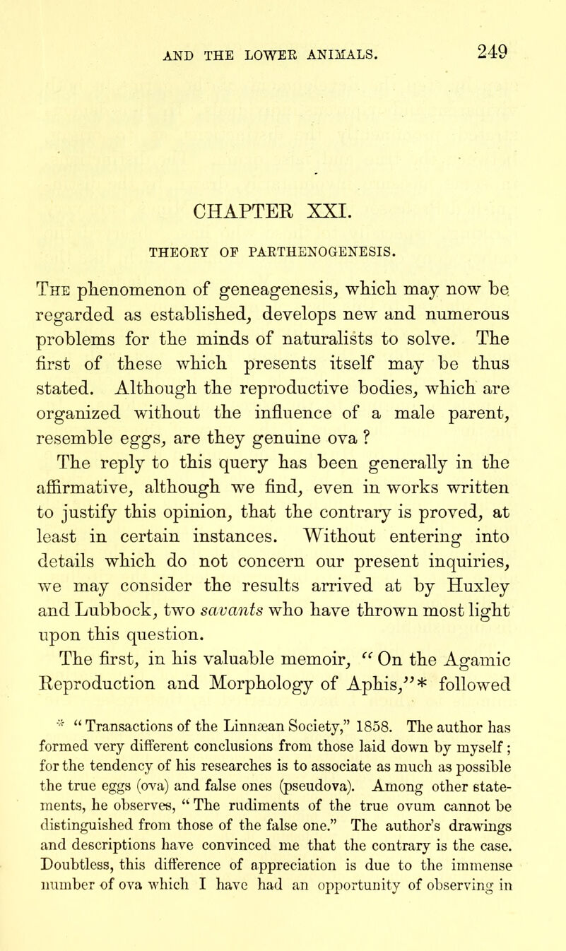 CHAPTER XXI. THEORY OF PARTHENOGENESIS. The plienomenon of geneageiiesis_, whicli may now be regarded as established, develops new and numerous problems for tbe minds of naturalists to solve. The first of these which presents itself may be thus stated. Although the reproductive bodies, which are organized without the influence of a male parent, resemble eggs, are they genuine ova ? The reply to this query has been generally in the affirmative, although we find, even in works written to justify this opinion, that the contrary is proved, at least in certain instances. Without entering into details which do not concern our present inquiries, we may consider the results arrived at by Huxley and Lubbock, two savants who have thrown most light upon this question. The first, in his valuable memoir, On the Agamic Reproduction and Morphology of Aphis,^^* followed  Transactions of the Linncean Society, 1858. The author has formed very different conclusions from those laid down by myself; for the tendency of his researches is to associate as much as possible the true eggs (ova) and false ones (pseudova). Among other state- ments, he observes, The rudiments of the true ovum cannot be distinguished from those of the false one. The author's drawings and descriptions have convinced me that the contrary is the case. Doubtless, this difference of appreciation is due to the immense number of ova which I have had an opportunity of observing in