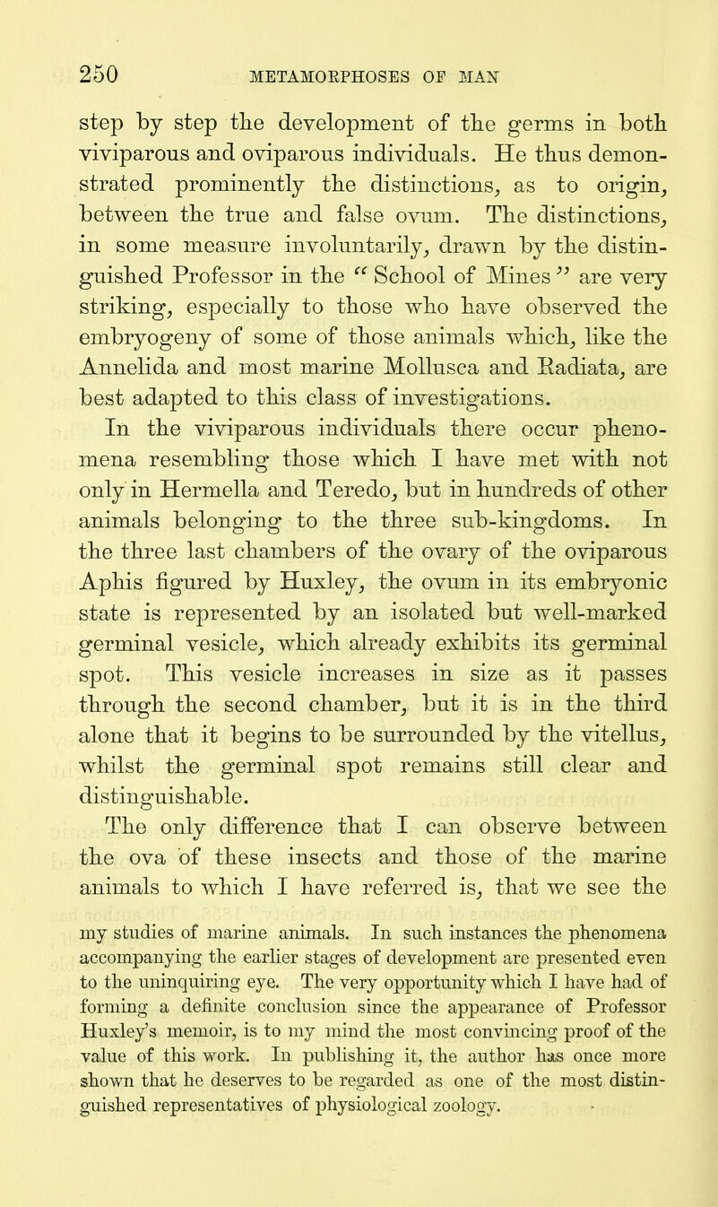 step by step the development of tlie germs in botli viviparous and oviparous individuals. He tlius demon- strated prominently tlie distinctions^ as to origin^ between tlie true and false ovum. The distinctions^ in some measure involuntarily^ drawn by tlie distin- guished Professor in tbe  School of Mines are very striking, especially to those who have observed the embryogeny of some of those animals which, like the Annelida and most marine Mollusca and Eadiata, are best adapted to this class of investigations. In the viviparous individuals there occur pheno- mena resembling those which I have met with not only in Hermella and Teredo, but in hundreds of other animals belonging to the three sub-kingdoms. In the three last chambers of the ovary of the oviparous Aphis figured by Huxley, the ovum in its embryonic state is represented by an isolated but well-marked germinal vesicle, which already exhibits its germinal spot. This vesicle increases in size as it passes through the second chamber, but it is in the third alone that it begins to be surrounded by the vitellus, whilst the germinal spot remains still clear and distinguishable. The only difference that I can observe between the ova of these insects and those of the marine animals to which I have referred is, that we see the my studies of marine animals. In such instances the phenomena accompanying the earlier stages of development are presented even to the uninquiring eye. The very opportunity which I have had of forming a definite conclusion since the appearance of Professor Huxley's memoir, is to my mind the most convincing proof of the value of this work. In publishing it, the author has once more shown that he deserves to be regarded as one of the most distin- guished representatives of physiological zoology.