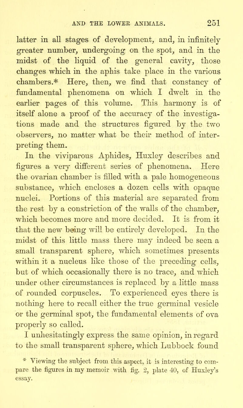 latter in all stages of development^ and^ in infinitely greater number^ undergoing on the spot^ and in the midst of the liquid of the general cavity^ those changes which in the aphis take place in the various chambers.* Here, then, we find that constancy of fundamental phenomena on which I dwelt in the earlier pages of this volume. This harmony is of itself alone a proof of the accuracy of the investiga- tions made and the structures figured by the two observers, no matter what be then* method of inter- preting them. In the viviparous Aphides, Huxley describes and figures a very different series of phenomena. Here the ovarian chamber is filled with a pale homogeneous substance, which encloses a dozen cells with opaque nuclei. Portions of this material are separated from the rest by a constriction of the walls of the chamber, which becomes more and more decided. It is from it that the new being will be entirely developed. In the midst of this little mass there may indeed be seen a small transparent sphere, which sometimes presents within it a nucleus like those of the preceding- cells, but of which occasionally there is no trace, and which under other circumstances is replaced by a little mass of rounded corpuscles. To experienced eyes there is nothing here to recall either the true germinal vesicle or the germinal spot, the fundamental elements of ova properly so called. I unhesitatingly express the same opinion, in regard to the small transparent sphere, which Lubbock found * Viewing the subject from this aspect, it is interesting to com- pare the figures in my memoir with fig. 2, plate 40, of Huxley's essay.