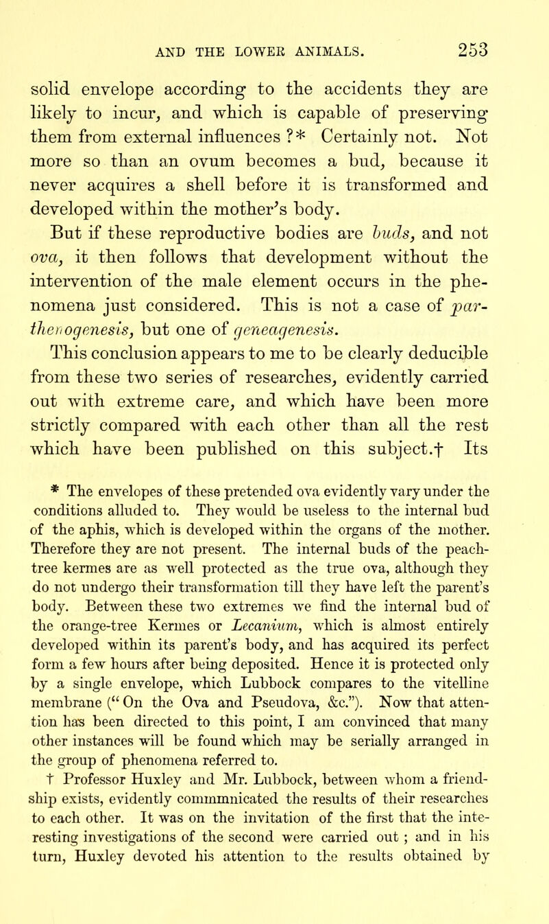 solid envelope according to the accidents they are likely to incur^ and which is capable of preserving them from external influences ?* Certainly not. Not more so than an ovum becomes a bud, because it never acquires a shell before it is transformed and developed within the mother^s body. But if these reproductive bodies are buds, and not ova, it then follows that development without the intervention of the male element occurs in the phe- nomena just considered. This is not a case of _par- thoiogenesis, but one oi geneagenesi^. This conclusion appears to me to be clearly deducible from these two series of researches, evidently carried out with extreme care, and which have been more strictly compared with each other than all the rest which have been published on this subject.f Its * The envelopes of these pretended ova evidently vary under the conditions alluded to. They would be useless to the internal hud of the aphis, which is developed within the organs of the mother. Therefore they are not present. The internal buds of the peach- tree kermes are as well protected as the true ova, although they do not undergo their transformation till they have left the parent's body. Between these two extremes we find the internal bud of the orange-tree Kermes or Lecanium, which is almost entirely developed within its parent's body, and has acquired its perfect form a few hours after being deposited. Hence it is protected only by a single envelope, which Lubbock compares to the vitelline membrane ( On the Ova and Pseudova, &c.). Now that atten- tion has been directed to this point, I am convinced that many other instances will be found which may be serially arranged in the group of phenomena referred to. t Professor Huxley and Mr. Lubbock, between v/hom a friend- ship exists, evidently commmnicated the results of their researches to each other. It was on the invitation of the first that the inte- resting investigations of the second were carried out ; and in his turn, Huxley devoted his attention to the results obtained by