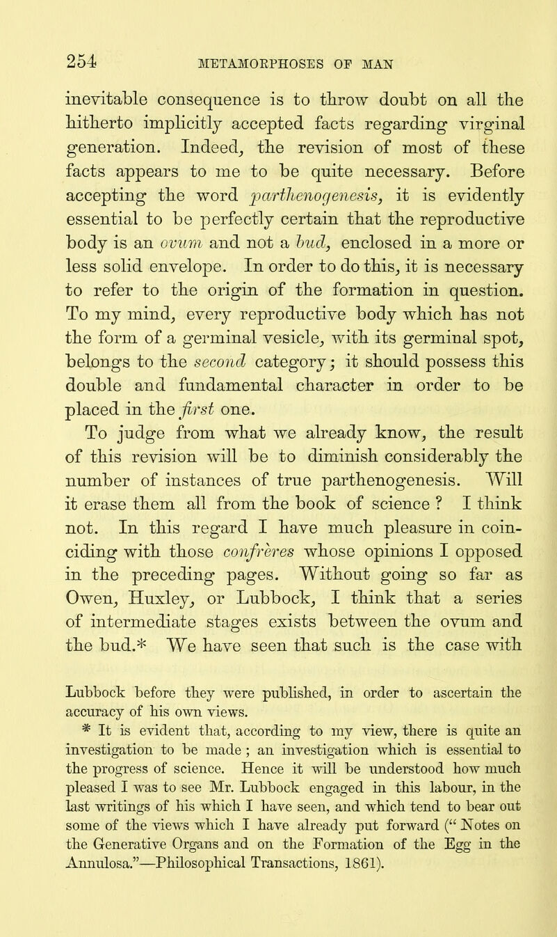 inevitable consequence is to throw doubt on all the hitherto implicitly accepted facts regarding virginal generation. Indeed_, the revision of most of these facts appears to me to be quite necessary. Before accepting the word ]iaTtlienogenesis, it is evidently essential to be perfectly certain that the reproductive body is an ovum and not a hud, enclosed in a more or less solid envelope. In order to do this^ it is necessary to refer to the origin of the formation in question. To my mind_, every reproductive body which has not the form of a germinal vesicle^ with its germinal spot, belongs to the second category; it should possess this double and fundamental character in order to be placed in t}i.G first one. To judge from what we already know^ the result of this revision will be to diminish considerably the number of instances of true parthenogenesis. Will it erase them all from the book of science ? I think not. In this regard I have much pleasure in coin- ciding with those confreres whose opinions I opposed in the preceding pages. Without going so far as Owen^ Huxley,, or Lubbock, I think that a series of intermediate stages exists between the ovum and the bud.* We have seen that such is the case with Lubbock before they were publisbed, in order to ascertain the accuracy of bis own views. * It is evident that, according to my view, there is quite an investigation to be made ; an investigation which is essential to the progress of science. Hence it will be understood how much pleased I was to see Mr. Lubbock engaged in this labour, in the last writings of his which I have seen, and which tend to bear out some of the views which I have already put forward Notes on the Generative Organs and on the Formation of the Egg in the Annulosa,—Philosophical Transactions, 1861).