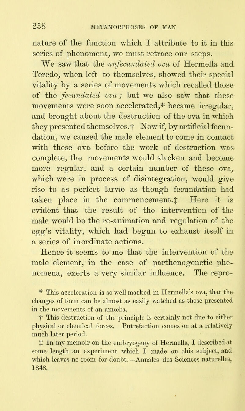 nature of the function whicli I attribute to it in this series of phenomena^ we must retrace our steps. We saw that the imfecundatecl ova of Hermella and Teredo^ when left to themselves, showed their special vitality by a series of movements which recalled those of the fecundated ova; but we also saw that these movements were soon accelerated_,* became irregular_, and brought about the destruction of the ova in which they presented themselves.f Now if, by artificial fecun- dation^ we caused the male element to come in contact with these ova before the work of destruction was complete, the movements would slacken and become more regular, and a certain number of these ova, which were in process of disintegration, would give rise to as perfect larvee as though fecundation had taken place in the commencement. J Here it is evident that the result of the intervention of the male would be the re-animation and regulation of the egg^s vitality, which had begun to exhaust itself in a series of inordinate actions. Hence it seems to me that the intervention of the male element, in the case of parthenogenetic phe- nomena, exerts a very similar influence. The repro- * This acceleration is so well marked in Hermella's ova, that the changes of form can be almost as easily watched as those presented in the movements of an amoeba. t This destruction of the principle is certainly not due to either physical or chemical forces. Putrefaction comes on at a relatively much later period. % In my memoir on the embryogeny of Hermella, I described at some length an experiment which I made on this subject, and which leaves no room for doubt.—Annales des Sciences naturelles,. 1848.
