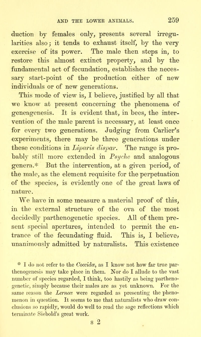 duction by females only^ presents several irregu- larities also; it tends to exhaust itself, by tlie very exercise of its power. The male then steps in^ to restore this almost extinct property, and by the fundamental act of fecundation,, establishes the neces- sary start-point of the production either of new individuals or of new generations. This mode of view is, I believe, justified by all that we know at present concerning the phenomena of geneagenesis. It is evident that, in bees, the inter- vention of the male parent is necessary, at least once for every two generations. Judging from Carlier^s experiments, there may be three generations under these conditions in Lijmris dispar. The range is pro- bably still more extended in Psyche and analogous genera.* But the intervention, at a given period, of the male, as the element requisite for the perpetuation of the species, is evidently one of the great laws of nature. We have in some measure a material proof of this, in the external structure of the ova of the most decidedl}^ parthenogenetic species. All of them pre- sent special apertures, intended to permit the en- trance of the fecundating fluid. This is, I beheve^ unanimously admitted by naturalists. This existence * I do not refer to the Coccidce, as I know not how far true par- thenogenesis may take place in them. Nor do I aUude to the vast number of species regarded, I think, too hastily as being partheno- genetic, simply because their males are as yet unknown. For the same reason the Lernece were regarded as presenting the pheno- menon in question. It seems to me that naturalists who draw con- clusions so rapidly, would do well to read the sage reflections which terminate Siebold's great work. s 2