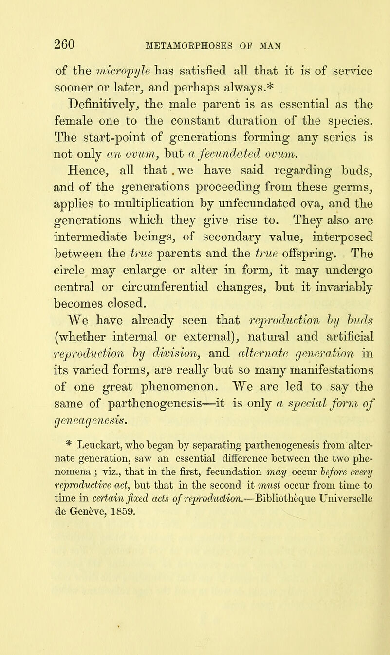 of the mic7'opyle has satisfied all tliat it is of service sooner or later_, and perhaps always.* Definitively^ the male parent is as essential as the female one to the constant duration of the species. The start-point of generations forming any series is not only an ovum, but a fecundated ovum. Hence_, all that .we have said regarding buds_, and of the generations proceeding from these germs^ applies to multiplication by unfecundated ova, and the generations which they give rise to. They also are intermediate beings_, of secondary value, interposed between the true parents and the true ofispring. The circle may enlarge or alter in form, it may undergo central or circumferential changes, but it invariably becomes closed. We have already seen that reproduction hij huds (whether internal or external), natural and artificial reproduction by division, and alternate generation in its varied forms, are really but so many manifestations of one great phenomenon. We are led to say the same of parthenogenesis—it is only a spjecial form of geneagenesis. * Leuckart, who began by separating parthenogenesis from alter- nate generation, saw an essential difference between the two phe- nomena ; viz., that in the first, fecundation may occur before every reproductive act, but that in the second it must occur from time to time in certain fixed acts of reproduction.—Bibliotheque Universelle de Geneve, 1859.