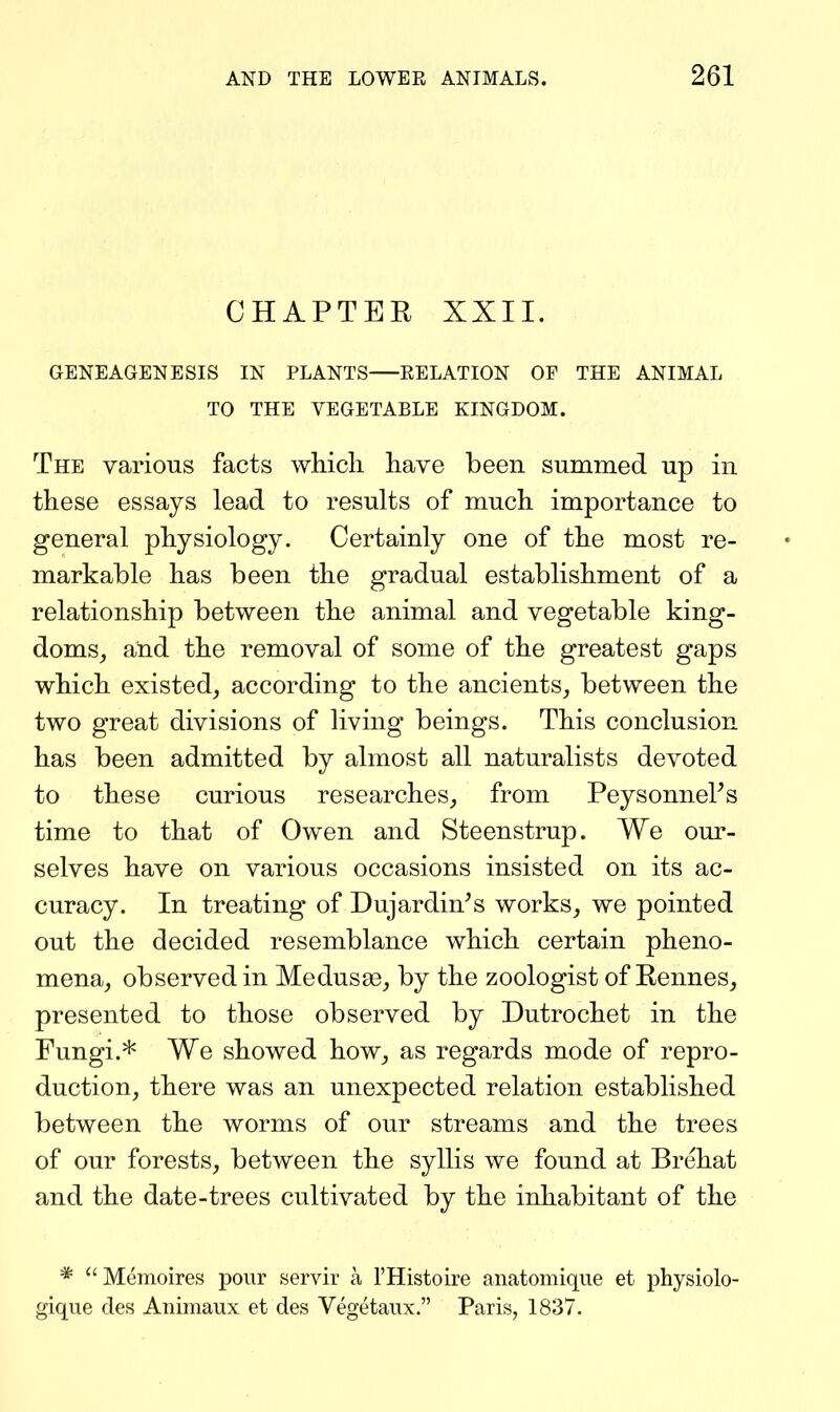 CHAPTER XXII. GENEAGENESIS IN PLANTS RELATION OF THE ANIMAL TO THE VEGETABLE KINGDOM. The various facts which have been summed up in these essays lead to results of much importance to general physiology. Certainly one of the most re- markable has been the gradual establishment of a relationship between the animal and vegetable king- doms, and the removal of some of the greatest gaps which existed, according to the ancients, between the two great divisions of living beings. This conclusion has been admitted by almost all naturalists devoted to these curious researches, from PeysonneFs time to that of Owen and Steenstrup. We our- selves have on various occasions insisted on its ac- curacy. In treating of Dujardin^s works, we pointed out the decided resemblance which certain pheno- mena, observed in Medusa, by the zoologist of Rennes, presented to those observed by Dutrochet in the Fungi.* We showed how, as regards mode of repro- duction, there was an unexpected relation established between the worms of our streams and the trees of our forests, between the syllis we found at Brehat and the date-trees cultivated by the inhabitant of the * Memoires pour servir a I'Histoire anatomique et physiolo- gique cles Animaux et des Vegetaux. Paris, 1837.