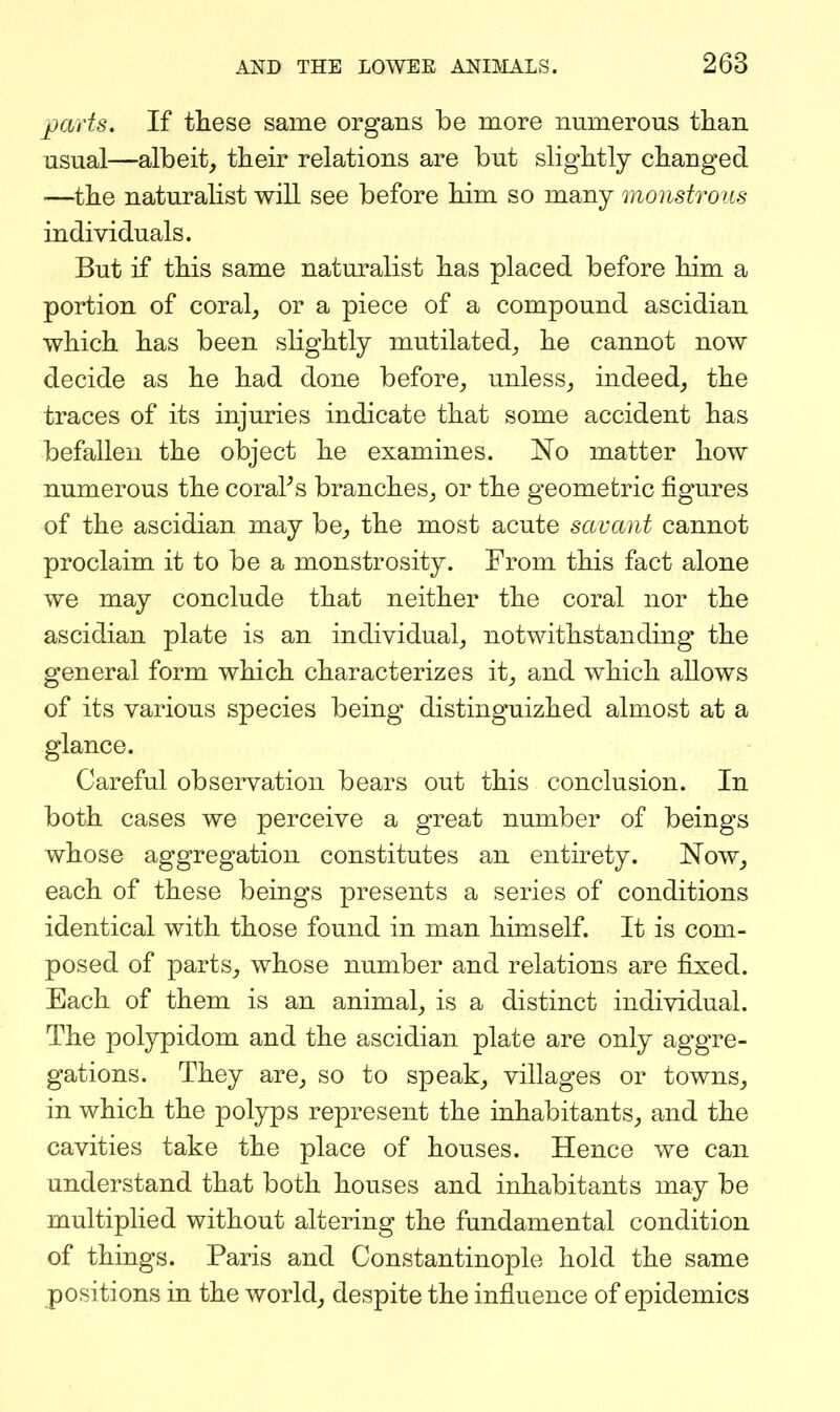 parts. If these same organs be more mimerous than usual—albeit, their relations are but slightly changed —the naturalist will see before him so many monstrous individuals. But if this same naturalist has placed before him a portion of coral, or a piece of a compound ascidian which has been slightly mutilated, he cannot now decide as he had done before, unless, indeed, the traces of its injuries indicate that some accident has befallen the object he examines. No matter how numerous the coraPs branches, or the geometric figures of the ascidian may be, the most acute savant cannot proclaim it to be a monstrosity. From this fact alone we may conclude that neither the coral nor the ascidian plate is an individual, notwithstanding the general form which characterizes it, and which allows of its various species being distinguizhed almost at a glance. Careful observation bears out this conclusion. In both cases we perceive a great number of beings whose aggregation constitutes an entirety. Now, each of these beings presents a series of conditions identical with those found in man himself. It is com- posed of parts, whose number and relations are fixed. Each of them is an animal, is a distinct individual. The polypidom and the ascidian plate are only aggre- gations. They are, so to speak, villages or towns, in which the pol3rps represent the inhabitants, and the cavities take the place of houses. Hence we can understand that both houses and inhabitants may be multiplied without altering the fundamental condition of things. Paris and Constantinople hold the same positions in the world, despite the influence of epidemics