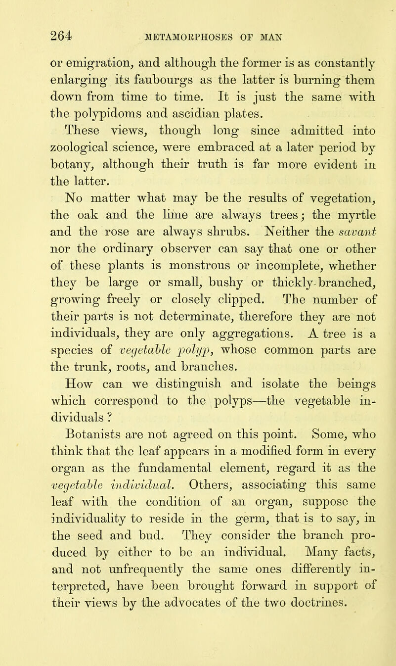 or emigration,, and althougli tlie former is as constantly enlarging its faubourgs as tlie latter is burning tliem down from time to time. It is just the same with the polypidoms and ascidian plates. These views, though long since admitted into zoological science, were embraced at a later period by botany, although their truth is far more evident in the latter. No matter what may be the results of vegetation, the oak and the lime are always trees; the myrtle and the rose are always shrubs. Neither the savant nor the ordinary observer can say that one or other of these plants is monstrous or incomplete, whether they be large or small, bushy or thickly-branched, growing freely or closely clipped. The number of their parts is not determinate, therefore they are not individuals, they are only aggregations. A tree is a species of vegetable i^ohjii, whose common parts are the trunk, roots, and branches. How can we distinguish and isolate the beings which correspond to the polyps—the vegetable in- dividuals ? Botanists are not agreed on this point. Some, who think that the leaf appears in a modified form in every organ as the fundamental element, regard it as the vegetahle indivicliial. Others, associating this same leaf with the condition of an organ, suppose the individuality to reside in the germ, that is to say, in the seed and bud. They consider the branch pro- duced by either to be an individual. Many facts, and not unfrequently the same ones differently in- terpreted, have been brought forward in support of their views by the advocates of the two doctrines.