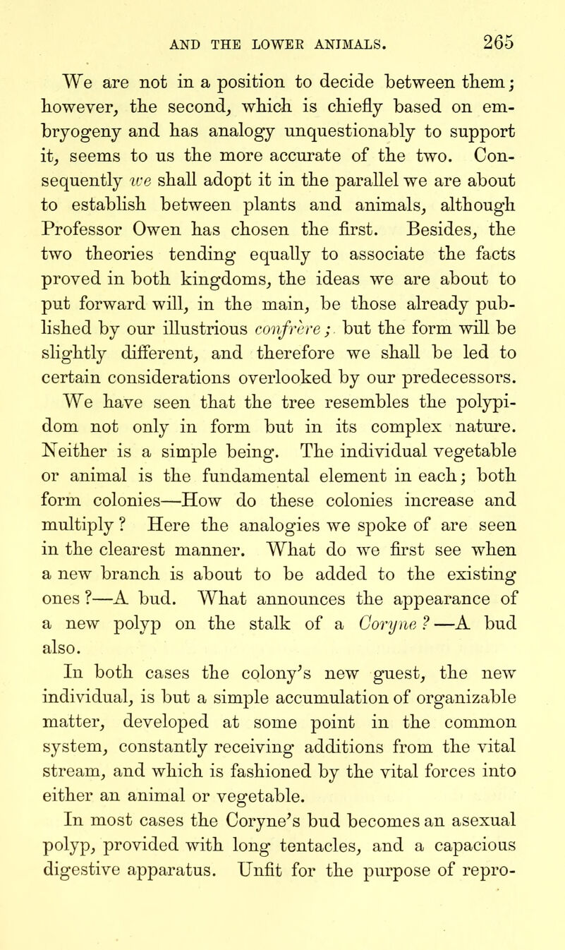 We are not in a position to decide between tlieni; however^ the second^ which is chiefly based on em- bryogeny and has analogy unquestionably to support it, seems to us the more accurate of the two. Con- sequently ive shall adopt it in the parallel we are about to establish between plants and animals,, although Professor Owen has chosen the first. Besides^ the two theories tending equally to associate the facts proved in both kingdoms^ the ideas we are about to put forward will^ in the main, be those already pub- lished by our illustrious confrere;, but the form will be slightly different, and therefore we shall be led to certain considerations overlooked by our predecessors. We have seen that the tree resembles the polypi- dom not only in form but in its complex natm-e. Keither is a simple being. The individual vegetable or animal is the fundamental element in each; both form colonies—How do these colonies increase and multiply ? Here the analogies we spoke of are seen in the clearest manner. What do we first see when a new branch is about to be added to the existing ones ?—A bud. What announces the appearance of a new polyp on the stalk of a Goryne?—A bud also. In both cases the colony^s new guest, the new individual, is but a simple accumulation of organizable matter, developed at some point in the common system, constantly receiving additions from the vital stream, and which is fashioned by the vital forces into either an animal or vegetable. In most cases the Coryne^s bud becomes an asexual polyp, provided with long tentacles, and a capacious digestive apparatus. Unfit for the purpose of repro-