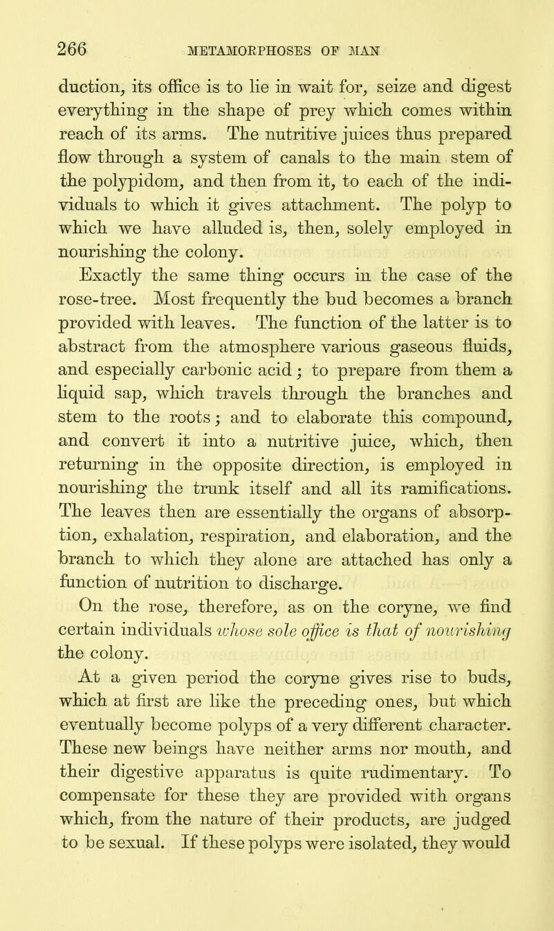 duction, its office is to lie in wait for, seize and digest every tiling in the sliape of prey wliicli conies within reach of its arms. The nutritive juices thus prepared flow through a system of canals to the main stem of the polypidom, and then from it, to each of the indi- viduals to which it gives attachment. The polyp to which we have alluded is, then, solely employed in nourishing the colony. Exactly the same thing occurs in the case of the rose-tree. Most frequently the bud becomes a branch provided with leaves. The function of the latter is to abstract from the atmosphere various gaseous fluids, and especially carbonic acid; to prepare from them a hquid sap, which travels through the branches and stem to the roots; and to elaborate this compound, and convert it into a nutritive juice, which, then returning in the opposite direction, is employed in nourishing the trunk itself and all its ramifications. The leaves then are essentially the organs of absorp- tion, exhalation, respiration, and elaboration, and the branch to which they alone are attached has only a function of nutrition to discharge. On the rose, therefore, as on the coryne, we find certain individuals ivliose sole office is that of nourisliing the colony. At a given period the corjme gives rise to buds, which at first are like the preceding ones, but which eventually become polyps of a very difi'erent character. These new beings have neither arms nor mouth, and their digestive apparatus is quite rudimentary. To compensate for these they are provided with organs which, from the nature of their products, are judged to be sexual. If these polyps were isolated, they would