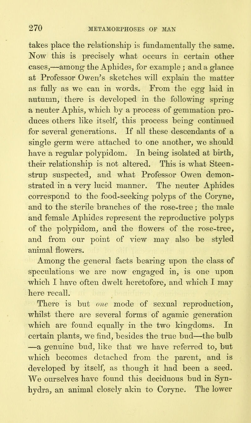 takes place the relationsiiip is fundamentally the same. Now this is precisely what occurs in certain other caseSj—among the Aphides^ for example; and a glance at Professor Owen^s sketches will explain the matter as fully as we can in words. Erom the egg laid in autumn_, there is developed in the following spring a neuter Aphis^ which by a process of gemmation pro- duces others like itself, this process being continued for several generations. If all these descendants of a single germ were attached to one another_, we should have a regular polypidom. In being isolated at birth_, their relationship is not altered. This is what Steen- strup suspected^ and what Professor Owen demon- strated in a very lucid manner. The neuter Aphides correspond to the food-seeking polyps of the Coryne, and to the sterile branches of the rose-tree; the male and female Aphides represent the reproductive polyps of the polypidom^, and the flowers of the rose-tree, and from our point of view may also be styled animal flowers. Among the general facts bearing upon the class of speculations we are now engaged in_, is one upon which I have often dwelt heretofore,, and which I may here recall. There is but one mode of sexual reproduction, whilst there are several forms of agamic generation which are found equally in the two kingdoms. In certain plants, we find, besides the true bud—the bulb —a genuine bud, like that we have referred to, but which becomes detached from the parent, and is developed by itself, as though it had been a seed. We ourselves have found this deciduous bud in Syn- hydra, an animal closely akin to Coryne. The lower