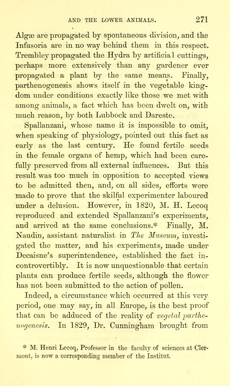 Algae are propagated by spontaneous division_, and tlie Infusoria are in no way behind them in this respect. Trembley propagated the Hydra by artificia 1 cuttings_, perhaps more extensively than any gardener ever propagated a plant by the same means. Finally^ parthenogenesis shows itself in the vegetable king- dom under conditions exactly like those we met with among animals^ a fact which has been dwelt on^ with much reason^ by both Lubbock and Dareste. Spallanzanij whose name it is impossible to omit_, when speaking of physiology,, pointed out this fact as early as the last century. He found fertile seeds in the female organs of hemp^ which had been care- fully preserved from all external influences. But this result was too much in opposition to accepted views to be admitted then, and, on all sides, efforts were made to prove that the skilful experimenter labom^ed under a delusion. However, in 1820, M. H. Lecoq reproduced and extended Spallanzani^s experiments, and arrived at the same conclusions.^ Finally, M. Naudin, assistant naturalist in The Museum, investi- gated the matter, and his experiments, made under Decaisne^s superintendence, established the fact in- controvertibly. It is now unquestionable that certain plants can produce fertile seeds, although the flower has not been submitted to the action of pollen. Indeed, a circumstance vv^hich occurred at this very period, one may say, in all Europe, is the best proof that can be adduced of the reality of vegetal jKcrthe- nogenesis. In 1829, Dr. Cunningham brought from * M. Henri Lecoq, Professor in the faculty of sciences at Cler- mont, is now a corresponding member of the Institut.