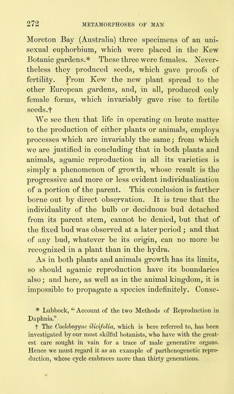 Moreton Bay (Australia) tliree specimens of an uni- sexual euphorbium, whicli were placed in tlie Kew Botanic gardens.* These tliree were females. Never- theless they produced seeds^, which gave proofs of fertility. From Kew the new plant spread to the other European gardens_, and, in all_, produced only female forms, which invariably gave rise to fertile seeds.f We see then that life in operating on brute matter to the production of either plants or animals, employs processes which are invariably the same; from which we are justified in concluding that in both plants and animals, agamic reproduction in all its varieties is simply a phenomenon of growth, whose result is the progressive and more or less evident individualization of a portion of the parent. This conclusion is further borne out by direct observation. It is true that the individuality of the bulb or deciduous bud detached from its parent stem, cannot be denied, but that of the fixed bud was observed at a later period ; and that of any bud, whatever be its origin, can no more be recognized in a plant than in the hydra. As in both plants and animals growth has its limits, so should agamic reproduction have its boundaries also; and here, as well as in the animal kingdom, it is impossible to propagate a species indefinitely. Conse- * Lubbock,  Account of the two Methods of Keproduction in Daphnia. t The Coelehogyne ilicifolia, which is here referred to, has been investigated by our most skilful botanists, who have with the great- est care sought in vain for a trace of male generative organs. Hence we must regard it as an example of parthenogenetic repro- duction, whose cycle embraces more than thirty generations.
