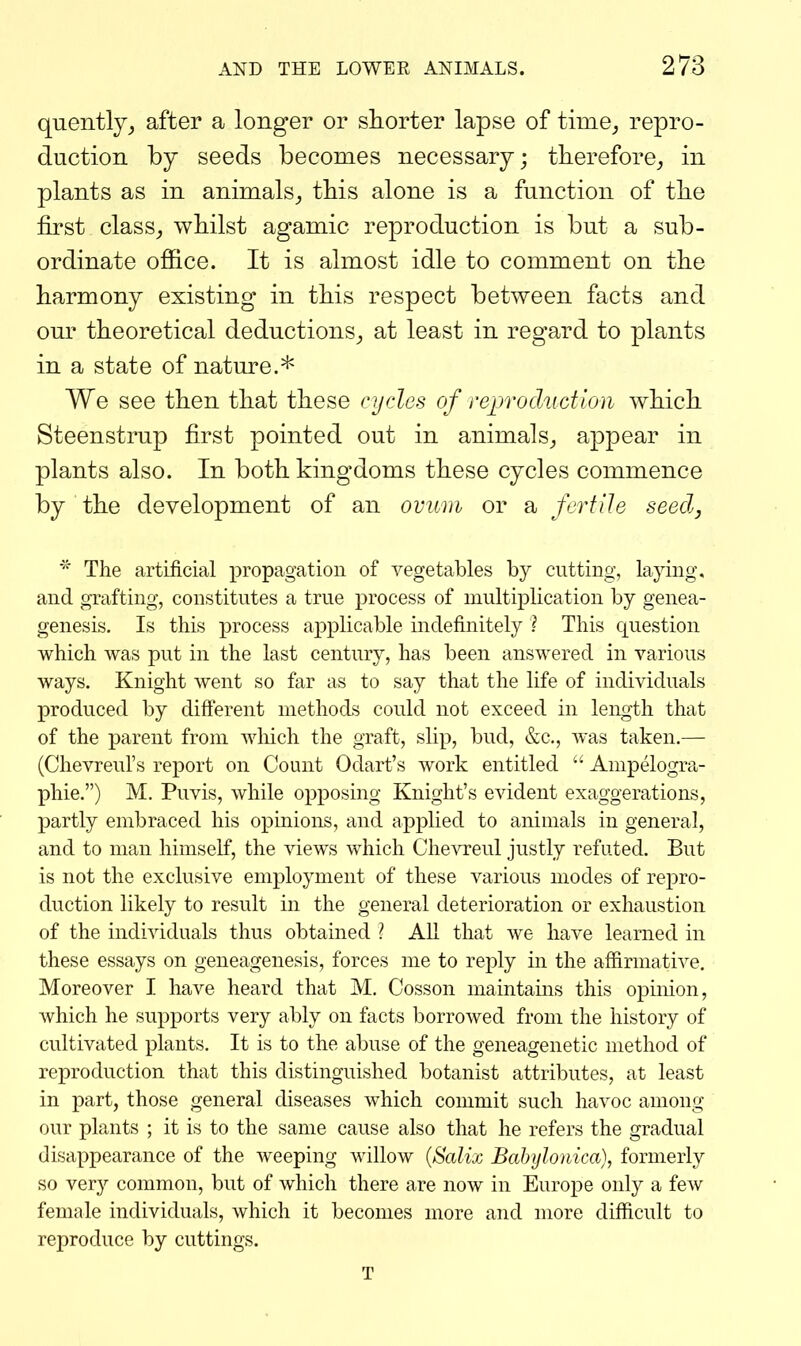 quently, after a longer or shorter lapse of time^ repro- duction by seeds becomes necessary; therefore^ in plants as in animals^ this alone is a function of the first class_, whilst agamic reproduction is but a sub- ordinate office. It is almost idle to comment on the harmony existing in this respect between facts and our theoretical deductions_, at least in regard to plants in a state of nature.* We see then that these cycles of reprodAictlon which Steenstrup first pointed out in animals,, appear in plants also. In both kingdoms these cycles commence by the development of an oviini or a fertile seed, * The artificial propagation of vegetables by cutting, lajdng, and grafting, constitutes a true process of multiplication by genea- genesis. Is this process applicable indefinitely ? This question which was put in the last century, has been answered in various ways. Knight went so far as to say that the life of individuals produced by difterent methods could not exceed in length that of the parent from which the graft, slip, bud, &c., was taken.— (Chevreul's report on Count Odart's work entitled Ampelogra- phie.) M. Puvis, while opposing Knight's evident exaggerations, partly embraced his opinions, and applied to animals in general, and to man himself, the views which Chevreul justly refuted. But is not the exclusive employment of these various modes of rej)ro- duction likely to result in the general deterioration or exhaustion of the individuals thus obtained ? AU that we have learned in these essays on geneagenesis, forces me to reply in the affirmative. Moreover I have heard that M. Cosson maintains this opinion, which he supports very ably on facts borrowed from the history of cultivated plants. It is to the abuse of the geneagenetic method of reproduction that this distinguished botanist attributes, at least in part, those general diseases which commit such havoc among our plants ; it is to the same cause also that he refers the gradual disappearance of the weeping willow {Salix Bahylonica), formerly so ver}'- common, but of which there are now in Europe only a few female individuals, which it becomes more and more difficult to reproduce by cuttings. T