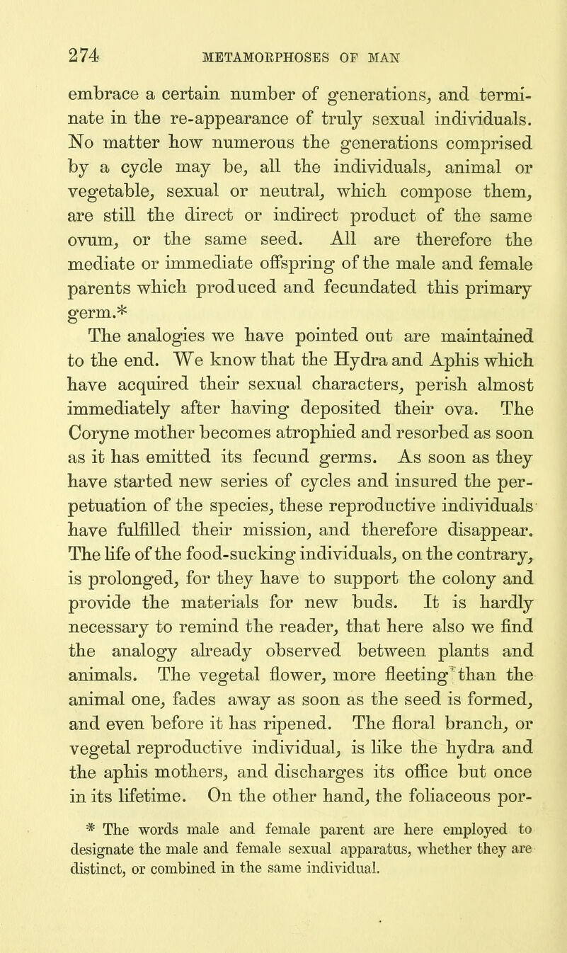 embrace a certain number of generations^ and termi- nate in tlie re-appearance of truly sexual individuals. No matter how numerous the generations comprised by a cycle may be_, all tlie individuals_, animal or vegetable^ sexual or neutral^ which compose them^ are still the direct or indirect product of the same ovum_, or the same seed. All are therefore the mediate or immediate offspring of the male and female parents which produced and fecundated this primary germ.* The analogies we have pointed out are maintained to the end. We know that the Hydra and Aphis which have acquired their sexual characters^ perish almost immediately after having deposited their ova. The Coryne mother becomes atrophied and resorbed as soon as it has emitted its fecund germs. As soon as they have started new series of cycles and insured the per- petuation of the species, these reproductive individuals have fulfilled their mission, and therefore disappear. The hfe of the food-sucking individuals, on the contrary, is prolonged, for they have to support the colony and provide the materials for new buds. It is hardly necessary to remind the reader, that here also we find the analogy already observed between plants and animals. The vegetal flower, more fleeting than the animal one, fades away as soon as the seed is formed, and even before it has ripened. The floral branch, or vegetal reproductive individual, is like the hydra and the aphis mothers, and discharges its office but once in its lifetime. On the other hand, the foliaceous por- * The words male and female parent are here employed to designate the male and female sexual apparatus, whether they are distinct, or combined in the same individual.