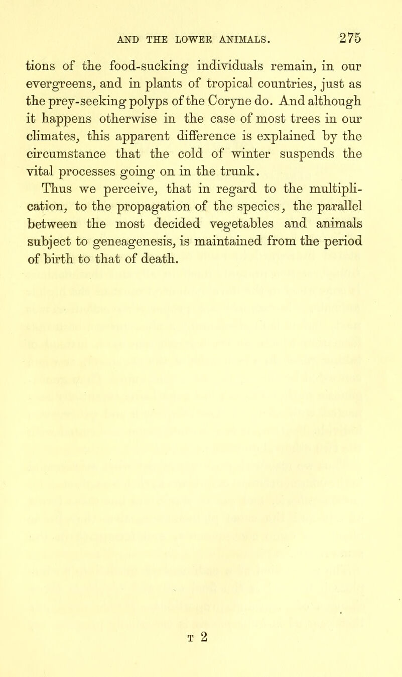 tions of the food-sucking individuals remain^ in our evergreens_, and in plants of tropical countries^ just as the prey-seeking polyps of the Coryne do. And although it happens otherwise in the case of most trees in our climates, this apparent difference is explained by the circumstance that the cold of winter suspends the vital processes going on in the trunk. Thus we perceive, that in regard to the multipli- cation, to the propagation of the species, the parallel between the most decided vegetables and animals subject to geneagenesis, is maintained from the period of birth to that of death. T 2