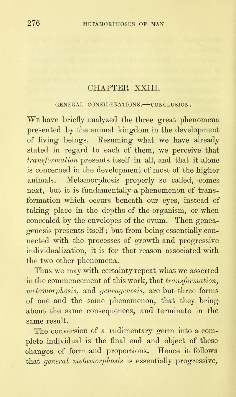 CHAPTER XXIII. GENERAL CONSIDEEATIONS. CONCLUSION. We liave briefly analyzed tlie three great phenomena presented by the animal kingdom in the development of living beings. Resuming what we have already stated in regard to each of them, we perceive that transformation presents itself in all^ and that it alone is concerned in the development of most of the higher animals. Metamorphosis jDi'operly so called_, comes next, but it is fundamentally a phenomenon of trans- formation which occm^s beneath our eyes, instead of taking place in the depths of the organism, or when concealed by the envelopes of the ovum. Then genea- genesis presents itself; but from being essentially con- nected with the processes of growth and progressive individualization, it is for that reason associated with the two other phenomena. Thus we may with certainty repeat what we asserted in the commencement of this work, that transformation, metamorjpjiosisj and geneagenesis, are but three forms of one and the same phenomenon, that they bring about the same consequences, and terminate in the same result. The conversion of a rudimentary germ into a com- plete individual is the final end and object of these changes of form and proportions. Hence it follows that general metamor]jliosis is essentially progressive.